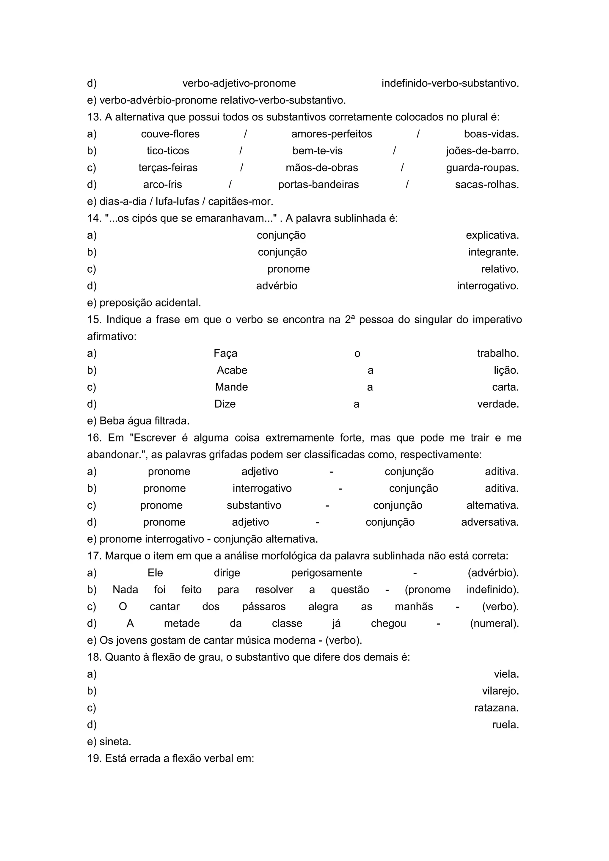 d) verbo-adjetivo-pronome indefinido-verbo-substantivo.
e) verbo-advérbio-pronome relativo-verbo-substantivo.
13. A alternativa que possui todos os substantivos corretamente colocados no plural é:
a) couve-flores / amores-perfeitos / boas-vidas.
b) tico-ticos / bem-te-vis / joões-de-barro.
c) terças-feiras / mãos-de-obras / guarda-roupas.
d) arco-íris / portas-bandeiras / sacas-rolhas.
e) dias-a-dia / lufa-lufas / capitães-mor.
14. "...os cipós que se emaranhavam..." . A palavra sublinhada é:
a) conjunção explicativa.
b) conjunção integrante.
c) pronome relativo.
d) advérbio interrogativo.
e) preposição acidental.
15. Indique a frase em que o verbo se encontra na 2ª pessoa do singular do imperativo
afirmativo:
a) Faça o trabalho.
b) Acabe a lição.
c) Mande a carta.
d) Dize a verdade.
e) Beba água filtrada.
16. Em "Escrever é alguma coisa extremamente forte, mas que pode me trair e me
abandonar.", as palavras grifadas podem ser classificadas como, respectivamente:
a) pronome adjetivo - conjunção aditiva.
b) pronome interrogativo - conjunção aditiva.
c) pronome substantivo - conjunção alternativa.
d) pronome adjetivo - conjunção adversativa.
e) pronome interrogativo - conjunção alternativa.
17. Marque o item em que a análise morfológica da palavra sublinhada não está correta:
a) Ele dirige perigosamente - (advérbio).
b) Nada foi feito para resolver a questão - (pronome indefinido).
c) O cantar dos pássaros alegra as manhãs - (verbo).
d) A metade da classe já chegou - (numeral).
e) Os jovens gostam de cantar música moderna - (verbo).
18. Quanto à flexão de grau, o substantivo que difere dos demais é:
a) viela.
b) vilarejo.
c) ratazana.
d) ruela.
e) sineta.
19. Está errada a flexão verbal em:
 