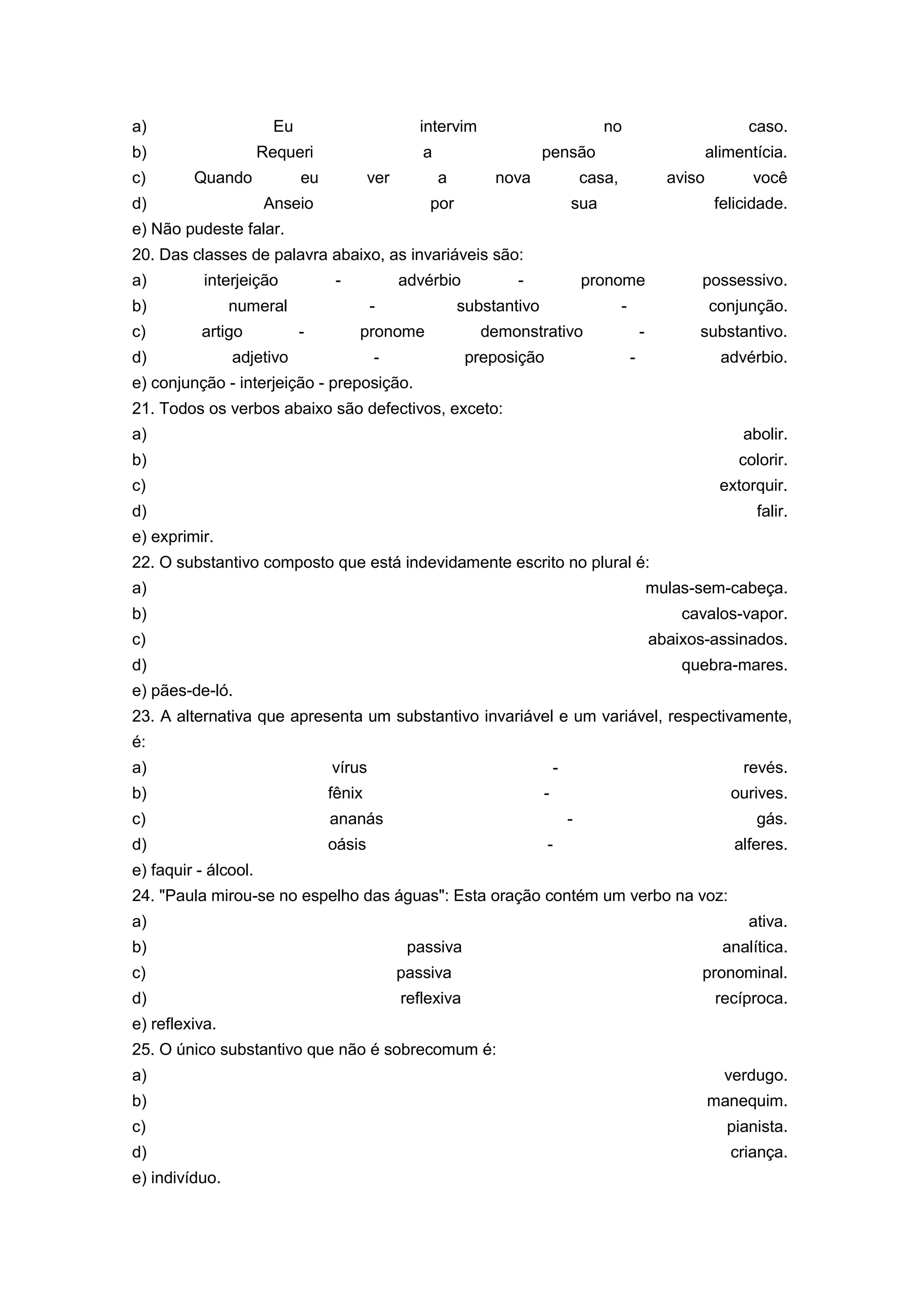 a) Eu intervim no caso.
b) Requeri a pensão alimentícia.
c) Quando eu ver a nova casa, aviso você
d) Anseio por sua felicidade.
e) Não pudeste falar.
20. Das classes de palavra abaixo, as invariáveis são:
a) interjeição - advérbio - pronome possessivo.
b) numeral - substantivo - conjunção.
c) artigo - pronome demonstrativo - substantivo.
d) adjetivo - preposição - advérbio.
e) conjunção - interjeição - preposição.
21. Todos os verbos abaixo são defectivos, exceto:
a) abolir.
b) colorir.
c) extorquir.
d) falir.
e) exprimir.
22. O substantivo composto que está indevidamente escrito no plural é:
a) mulas-sem-cabeça.
b) cavalos-vapor.
c) abaixos-assinados.
d) quebra-mares.
e) pães-de-ló.
23. A alternativa que apresenta um substantivo invariável e um variável, respectivamente,
é:
a) vírus - revés.
b) fênix - ourives.
c) ananás - gás.
d) oásis - alferes.
e) faquir - álcool.
24. "Paula mirou-se no espelho das águas": Esta oração contém um verbo na voz:
a) ativa.
b) passiva analítica.
c) passiva pronominal.
d) reflexiva recíproca.
e) reflexiva.
25. O único substantivo que não é sobrecomum é:
a) verdugo.
b) manequim.
c) pianista.
d) criança.
e) indivíduo.
 