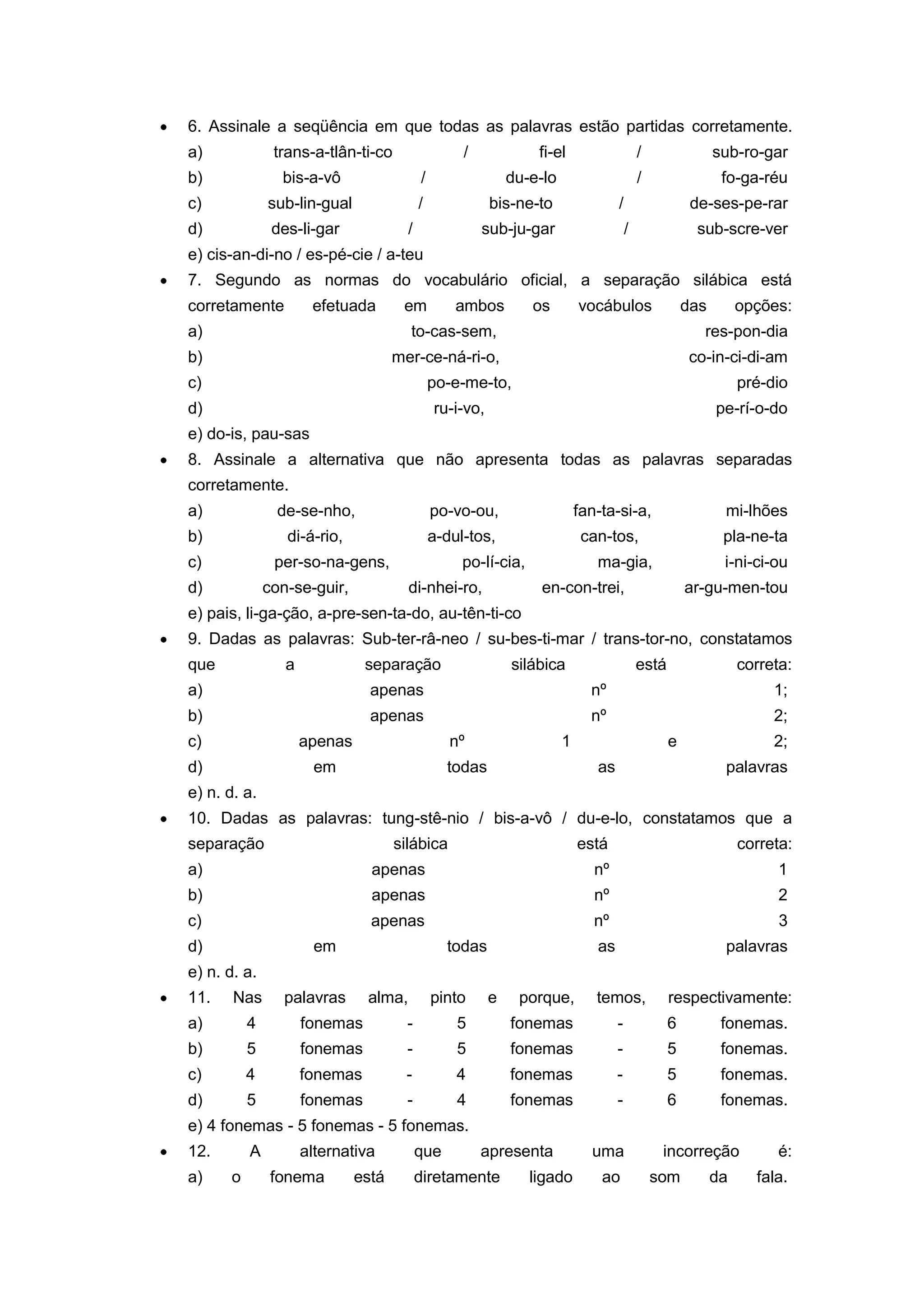 6. Assinale a seqüência em que todas as palavras estão partidas corretamente.
a) trans-a-tlân-ti-co / fi-el / sub-ro-gar
b) bis-a-vô / du-e-lo / fo-ga-réu
c) sub-lin-gual / bis-ne-to / de-ses-pe-rar
d) des-li-gar / sub-ju-gar / sub-scre-ver
e) cis-an-di-no / es-pé-cie / a-teu
7. Segundo as normas do vocabulário oficial, a separação silábica está
corretamente efetuada em ambos os vocábulos das opções:
a) to-cas-sem, res-pon-dia
b) mer-ce-ná-ri-o, co-in-ci-di-am
c) po-e-me-to, pré-dio
d) ru-i-vo, pe-rí-o-do
e) do-is, pau-sas
8. Assinale a alternativa que não apresenta todas as palavras separadas
corretamente.
a) de-se-nho, po-vo-ou, fan-ta-si-a, mi-lhões
b) di-á-rio, a-dul-tos, can-tos, pla-ne-ta
c) per-so-na-gens, po-lí-cia, ma-gia, i-ni-ci-ou
d) con-se-guir, di-nhei-ro, en-con-trei, ar-gu-men-tou
e) pais, li-ga-ção, a-pre-sen-ta-do, au-tên-ti-co
9. Dadas as palavras: Sub-ter-râ-neo / su-bes-ti-mar / trans-tor-no, constatamos
que a separação silábica está correta:
a) apenas nº 1;
b) apenas nº 2;
c) apenas nº 1 e 2;
d) em todas as palavras
e) n. d. a.
10. Dadas as palavras: tung-stê-nio / bis-a-vô / du-e-lo, constatamos que a
separação silábica está correta:
a) apenas nº 1
b) apenas nº 2
c) apenas nº 3
d) em todas as palavras
e) n. d. a.
11. Nas palavras alma, pinto e porque, temos, respectivamente:
a) 4 fonemas - 5 fonemas - 6 fonemas.
b) 5 fonemas - 5 fonemas - 5 fonemas.
c) 4 fonemas - 4 fonemas - 5 fonemas.
d) 5 fonemas - 4 fonemas - 6 fonemas.
e) 4 fonemas - 5 fonemas - 5 fonemas.
12. A alternativa que apresenta uma incorreção é:
a) o fonema está diretamente ligado ao som da fala.
 