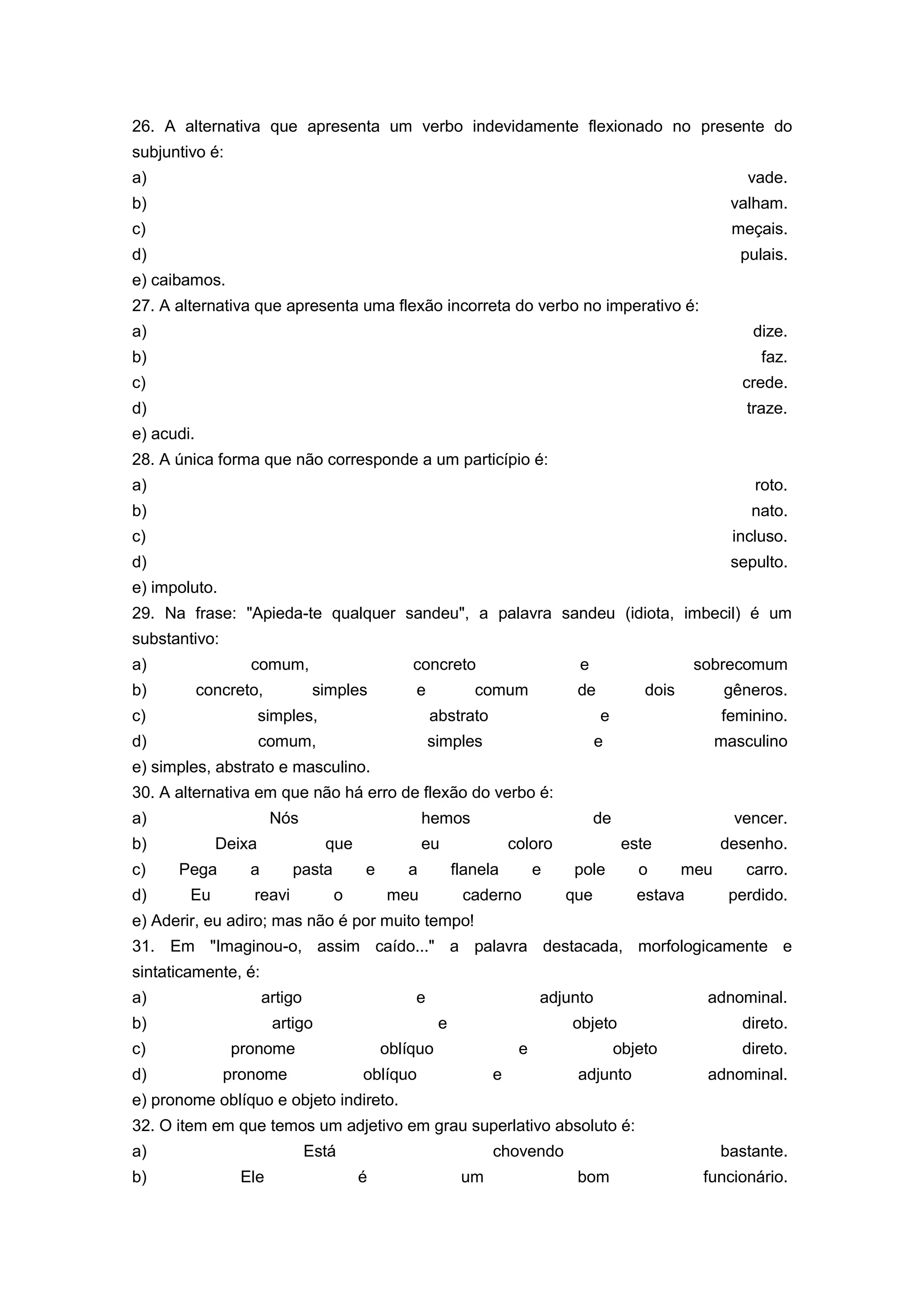 26. A alternativa que apresenta um verbo indevidamente flexionado no presente do
subjuntivo é:
a) vade.
b) valham.
c) meçais.
d) pulais.
e) caibamos.
27. A alternativa que apresenta uma flexão incorreta do verbo no imperativo é:
a) dize.
b) faz.
c) crede.
d) traze.
e) acudi.
28. A única forma que não corresponde a um particípio é:
a) roto.
b) nato.
c) incluso.
d) sepulto.
e) impoluto.
29. Na frase: "Apieda-te qualquer sandeu", a palavra sandeu (idiota, imbecil) é um
substantivo:
a) comum, concreto e sobrecomum
b) concreto, simples e comum de dois gêneros.
c) simples, abstrato e feminino.
d) comum, simples e masculino
e) simples, abstrato e masculino.
30. A alternativa em que não há erro de flexão do verbo é:
a) Nós hemos de vencer.
b) Deixa que eu coloro este desenho.
c) Pega a pasta e a flanela e pole o meu carro.
d) Eu reavi o meu caderno que estava perdido.
e) Aderir, eu adiro; mas não é por muito tempo!
31. Em "Imaginou-o, assim caído..." a palavra destacada, morfologicamente e
sintaticamente, é:
a) artigo e adjunto adnominal.
b) artigo e objeto direto.
c) pronome oblíquo e objeto direto.
d) pronome oblíquo e adjunto adnominal.
e) pronome oblíquo e objeto indireto.
32. O item em que temos um adjetivo em grau superlativo absoluto é:
a) Está chovendo bastante.
b) Ele é um bom funcionário.
 
