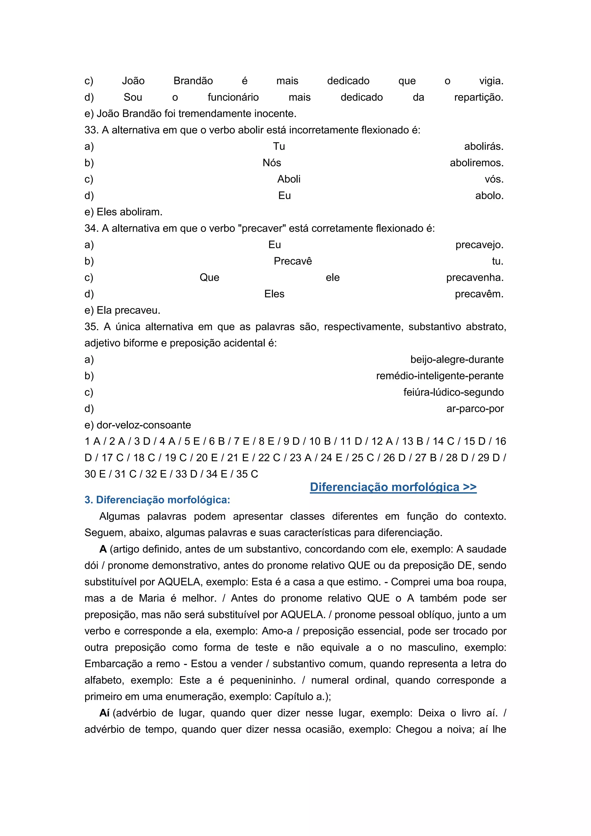 c) João Brandão é mais dedicado que o vigia.
d) Sou o funcionário mais dedicado da repartição.
e) João Brandão foi tremendamente inocente.
33. A alternativa em que o verbo abolir está incorretamente flexionado é:
a) Tu abolirás.
b) Nós aboliremos.
c) Aboli vós.
d) Eu abolo.
e) Eles aboliram.
34. A alternativa em que o verbo "precaver" está corretamente flexionado é:
a) Eu precavejo.
b) Precavê tu.
c) Que ele precavenha.
d) Eles precavêm.
e) Ela precaveu.
35. A única alternativa em que as palavras são, respectivamente, substantivo abstrato,
adjetivo biforme e preposição acidental é:
a) beijo-alegre-durante
b) remédio-inteligente-perante
c) feiúra-lúdico-segundo
d) ar-parco-por
e) dor-veloz-consoante
1 A / 2 A / 3 D / 4 A / 5 E / 6 B / 7 E / 8 E / 9 D / 10 B / 11 D / 12 A / 13 B / 14 C / 15 D / 16
D / 17 C / 18 C / 19 C / 20 E / 21 E / 22 C / 23 A / 24 E / 25 C / 26 D / 27 B / 28 D / 29 D /
30 E / 31 C / 32 E / 33 D / 34 E / 35 C
Diferenciação morfológica >>
3. Diferenciação morfológica:
Algumas palavras podem apresentar classes diferentes em função do contexto.
Seguem, abaixo, algumas palavras e suas características para diferenciação.
A (artigo definido, antes de um substantivo, concordando com ele, exemplo: A saudade
dói / pronome demonstrativo, antes do pronome relativo QUE ou da preposição DE, sendo
substituível por AQUELA, exemplo: Esta é a casa a que estimo. - Comprei uma boa roupa,
mas a de Maria é melhor. / Antes do pronome relativo QUE o A também pode ser
preposição, mas não será substituível por AQUELA. / pronome pessoal oblíquo, junto a um
verbo e corresponde a ela, exemplo: Amo-a / preposição essencial, pode ser trocado por
outra preposição como forma de teste e não equivale a o no masculino, exemplo:
Embarcação a remo - Estou a vender / substantivo comum, quando representa a letra do
alfabeto, exemplo: Este a é pequenininho. / numeral ordinal, quando corresponde a
primeiro em uma enumeração, exemplo: Capítulo a.);
Aí (advérbio de lugar, quando quer dizer nesse lugar, exemplo: Deixa o livro aí. /
advérbio de tempo, quando quer dizer nessa ocasião, exemplo: Chegou a noiva; aí lhe
 