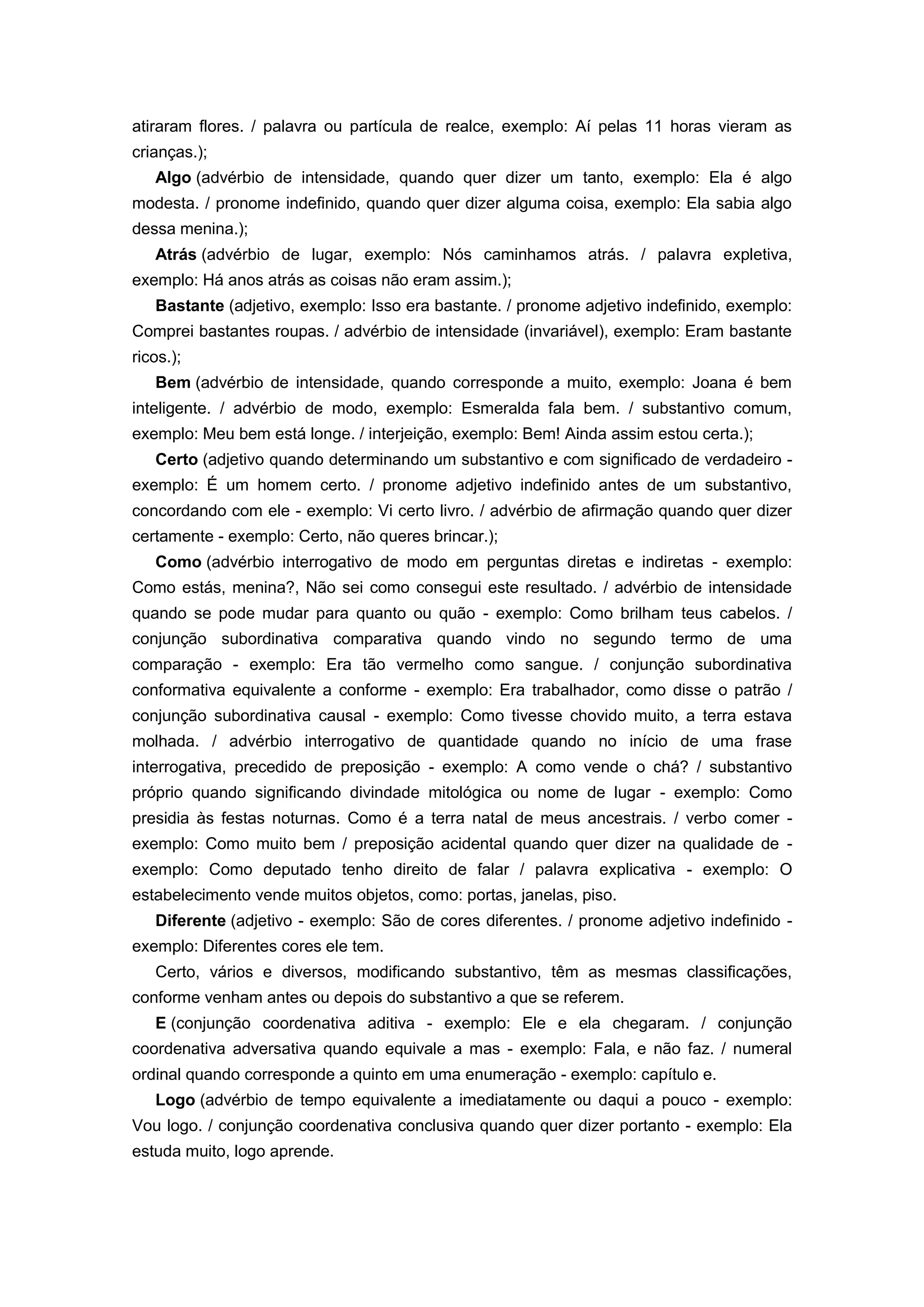 atiraram flores. / palavra ou partícula de realce, exemplo: Aí pelas 11 horas vieram as
crianças.);
Algo (advérbio de intensidade, quando quer dizer um tanto, exemplo: Ela é algo
modesta. / pronome indefinido, quando quer dizer alguma coisa, exemplo: Ela sabia algo
dessa menina.);
Atrás (advérbio de lugar, exemplo: Nós caminhamos atrás. / palavra expletiva,
exemplo: Há anos atrás as coisas não eram assim.);
Bastante (adjetivo, exemplo: Isso era bastante. / pronome adjetivo indefinido, exemplo:
Comprei bastantes roupas. / advérbio de intensidade (invariável), exemplo: Eram bastante
ricos.);
Bem (advérbio de intensidade, quando corresponde a muito, exemplo: Joana é bem
inteligente. / advérbio de modo, exemplo: Esmeralda fala bem. / substantivo comum,
exemplo: Meu bem está longe. / interjeição, exemplo: Bem! Ainda assim estou certa.);
Certo (adjetivo quando determinando um substantivo e com significado de verdadeiro -
exemplo: É um homem certo. / pronome adjetivo indefinido antes de um substantivo,
concordando com ele - exemplo: Vi certo livro. / advérbio de afirmação quando quer dizer
certamente - exemplo: Certo, não queres brincar.);
Como (advérbio interrogativo de modo em perguntas diretas e indiretas - exemplo:
Como estás, menina?, Não sei como consegui este resultado. / advérbio de intensidade
quando se pode mudar para quanto ou quão - exemplo: Como brilham teus cabelos. /
conjunção subordinativa comparativa quando vindo no segundo termo de uma
comparação - exemplo: Era tão vermelho como sangue. / conjunção subordinativa
conformativa equivalente a conforme - exemplo: Era trabalhador, como disse o patrão /
conjunção subordinativa causal - exemplo: Como tivesse chovido muito, a terra estava
molhada. / advérbio interrogativo de quantidade quando no início de uma frase
interrogativa, precedido de preposição - exemplo: A como vende o chá? / substantivo
próprio quando significando divindade mitológica ou nome de lugar - exemplo: Como
presidia às festas noturnas. Como é a terra natal de meus ancestrais. / verbo comer -
exemplo: Como muito bem / preposição acidental quando quer dizer na qualidade de -
exemplo: Como deputado tenho direito de falar / palavra explicativa - exemplo: O
estabelecimento vende muitos objetos, como: portas, janelas, piso.
Diferente (adjetivo - exemplo: São de cores diferentes. / pronome adjetivo indefinido -
exemplo: Diferentes cores ele tem.
Certo, vários e diversos, modificando substantivo, têm as mesmas classificações,
conforme venham antes ou depois do substantivo a que se referem.
E (conjunção coordenativa aditiva - exemplo: Ele e ela chegaram. / conjunção
coordenativa adversativa quando equivale a mas - exemplo: Fala, e não faz. / numeral
ordinal quando corresponde a quinto em uma enumeração - exemplo: capítulo e.
Logo (advérbio de tempo equivalente a imediatamente ou daqui a pouco - exemplo:
Vou logo. / conjunção coordenativa conclusiva quando quer dizer portanto - exemplo: Ela
estuda muito, logo aprende.
 