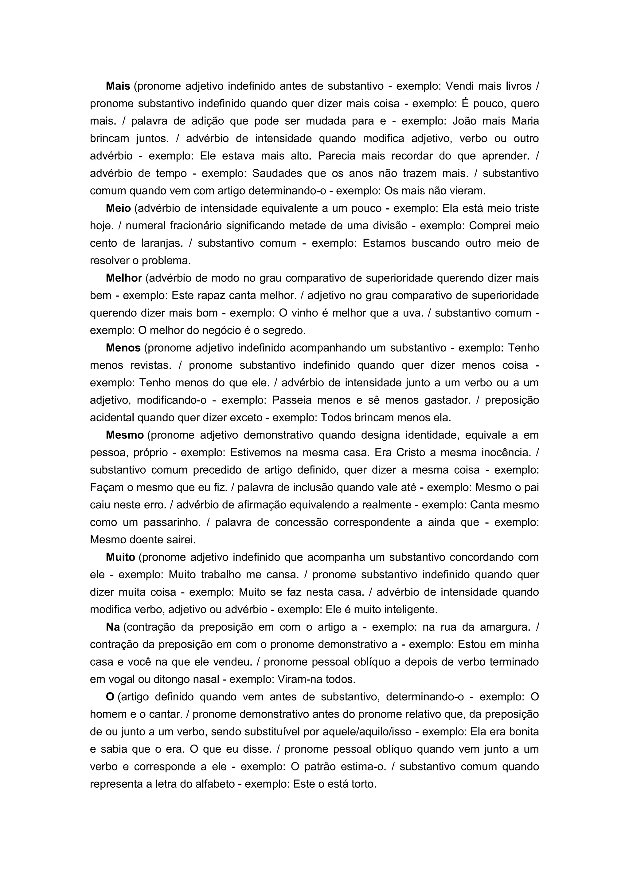 Mais (pronome adjetivo indefinido antes de substantivo - exemplo: Vendi mais livros /
pronome substantivo indefinido quando quer dizer mais coisa - exemplo: É pouco, quero
mais. / palavra de adição que pode ser mudada para e - exemplo: João mais Maria
brincam juntos. / advérbio de intensidade quando modifica adjetivo, verbo ou outro
advérbio - exemplo: Ele estava mais alto. Parecia mais recordar do que aprender. /
advérbio de tempo - exemplo: Saudades que os anos não trazem mais. / substantivo
comum quando vem com artigo determinando-o - exemplo: Os mais não vieram.
Meio (advérbio de intensidade equivalente a um pouco - exemplo: Ela está meio triste
hoje. / numeral fracionário significando metade de uma divisão - exemplo: Comprei meio
cento de laranjas. / substantivo comum - exemplo: Estamos buscando outro meio de
resolver o problema.
Melhor (advérbio de modo no grau comparativo de superioridade querendo dizer mais
bem - exemplo: Este rapaz canta melhor. / adjetivo no grau comparativo de superioridade
querendo dizer mais bom - exemplo: O vinho é melhor que a uva. / substantivo comum -
exemplo: O melhor do negócio é o segredo.
Menos (pronome adjetivo indefinido acompanhando um substantivo - exemplo: Tenho
menos revistas. / pronome substantivo indefinido quando quer dizer menos coisa -
exemplo: Tenho menos do que ele. / advérbio de intensidade junto a um verbo ou a um
adjetivo, modificando-o - exemplo: Passeia menos e sê menos gastador. / preposição
acidental quando quer dizer exceto - exemplo: Todos brincam menos ela.
Mesmo (pronome adjetivo demonstrativo quando designa identidade, equivale a em
pessoa, próprio - exemplo: Estivemos na mesma casa. Era Cristo a mesma inocência. /
substantivo comum precedido de artigo definido, quer dizer a mesma coisa - exemplo:
Façam o mesmo que eu fiz. / palavra de inclusão quando vale até - exemplo: Mesmo o pai
caiu neste erro. / advérbio de afirmação equivalendo a realmente - exemplo: Canta mesmo
como um passarinho. / palavra de concessão correspondente a ainda que - exemplo:
Mesmo doente sairei.
Muito (pronome adjetivo indefinido que acompanha um substantivo concordando com
ele - exemplo: Muito trabalho me cansa. / pronome substantivo indefinido quando quer
dizer muita coisa - exemplo: Muito se faz nesta casa. / advérbio de intensidade quando
modifica verbo, adjetivo ou advérbio - exemplo: Ele é muito inteligente.
Na (contração da preposição em com o artigo a - exemplo: na rua da amargura. /
contração da preposição em com o pronome demonstrativo a - exemplo: Estou em minha
casa e você na que ele vendeu. / pronome pessoal oblíquo a depois de verbo terminado
em vogal ou ditongo nasal - exemplo: Viram-na todos.
O (artigo definido quando vem antes de substantivo, determinando-o - exemplo: O
homem e o cantar. / pronome demonstrativo antes do pronome relativo que, da preposição
de ou junto a um verbo, sendo substituível por aquele/aquilo/isso - exemplo: Ela era bonita
e sabia que o era. O que eu disse. / pronome pessoal oblíquo quando vem junto a um
verbo e corresponde a ele - exemplo: O patrão estima-o. / substantivo comum quando
representa a letra do alfabeto - exemplo: Este o está torto.
 