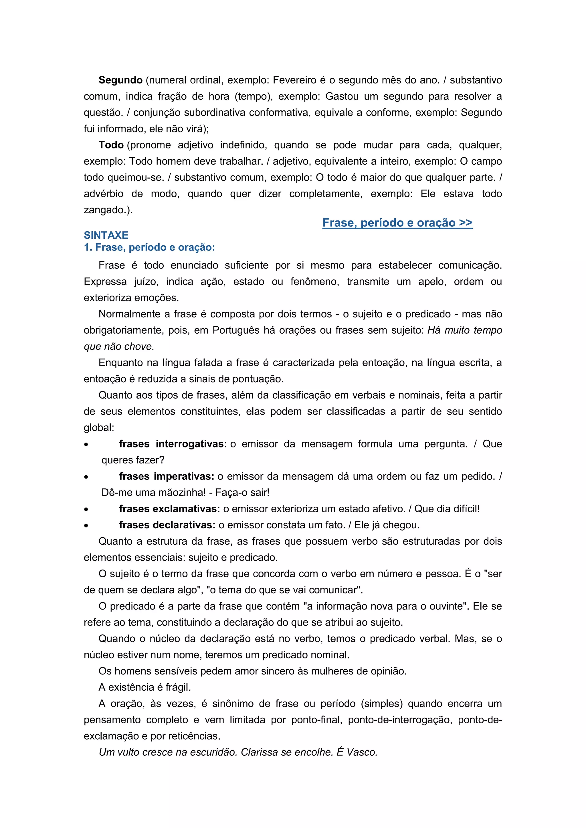 Segundo (numeral ordinal, exemplo: Fevereiro é o segundo mês do ano. / substantivo
comum, indica fração de hora (tempo), exemplo: Gastou um segundo para resolver a
questão. / conjunção subordinativa conformativa, equivale a conforme, exemplo: Segundo
fui informado, ele não virá);
Todo (pronome adjetivo indefinido, quando se pode mudar para cada, qualquer,
exemplo: Todo homem deve trabalhar. / adjetivo, equivalente a inteiro, exemplo: O campo
todo queimou-se. / substantivo comum, exemplo: O todo é maior do que qualquer parte. /
advérbio de modo, quando quer dizer completamente, exemplo: Ele estava todo
zangado.).
Frase, período e oração >>
SINTAXE
1. Frase, período e oração:
Frase é todo enunciado suficiente por si mesmo para estabelecer comunicação.
Expressa juízo, indica ação, estado ou fenômeno, transmite um apelo, ordem ou
exterioriza emoções.
Normalmente a frase é composta por dois termos - o sujeito e o predicado - mas não
obrigatoriamente, pois, em Português há orações ou frases sem sujeito: Há muito tempo
que não chove.
Enquanto na língua falada a frase é caracterizada pela entoação, na língua escrita, a
entoação é reduzida a sinais de pontuação.
Quanto aos tipos de frases, além da classificação em verbais e nominais, feita a partir
de seus elementos constituintes, elas podem ser classificadas a partir de seu sentido
global:
frases interrogativas: o emissor da mensagem formula uma pergunta. / Que
queres fazer?
frases imperativas: o emissor da mensagem dá uma ordem ou faz um pedido. /
Dê-me uma mãozinha! - Faça-o sair!
frases exclamativas: o emissor exterioriza um estado afetivo. / Que dia difícil!
frases declarativas: o emissor constata um fato. / Ele já chegou.
Quanto a estrutura da frase, as frases que possuem verbo são estruturadas por dois
elementos essenciais: sujeito e predicado.
O sujeito é o termo da frase que concorda com o verbo em número e pessoa. É o "ser
de quem se declara algo", "o tema do que se vai comunicar".
O predicado é a parte da frase que contém "a informação nova para o ouvinte". Ele se
refere ao tema, constituindo a declaração do que se atribui ao sujeito.
Quando o núcleo da declaração está no verbo, temos o predicado verbal. Mas, se o
núcleo estiver num nome, teremos um predicado nominal.
Os homens sensíveis pedem amor sincero às mulheres de opinião.
A existência é frágil.
A oração, às vezes, é sinônimo de frase ou período (simples) quando encerra um
pensamento completo e vem limitada por ponto-final, ponto-de-interrogação, ponto-de-
exclamação e por reticências.
Um vulto cresce na escuridão. Clarissa se encolhe. É Vasco.
 