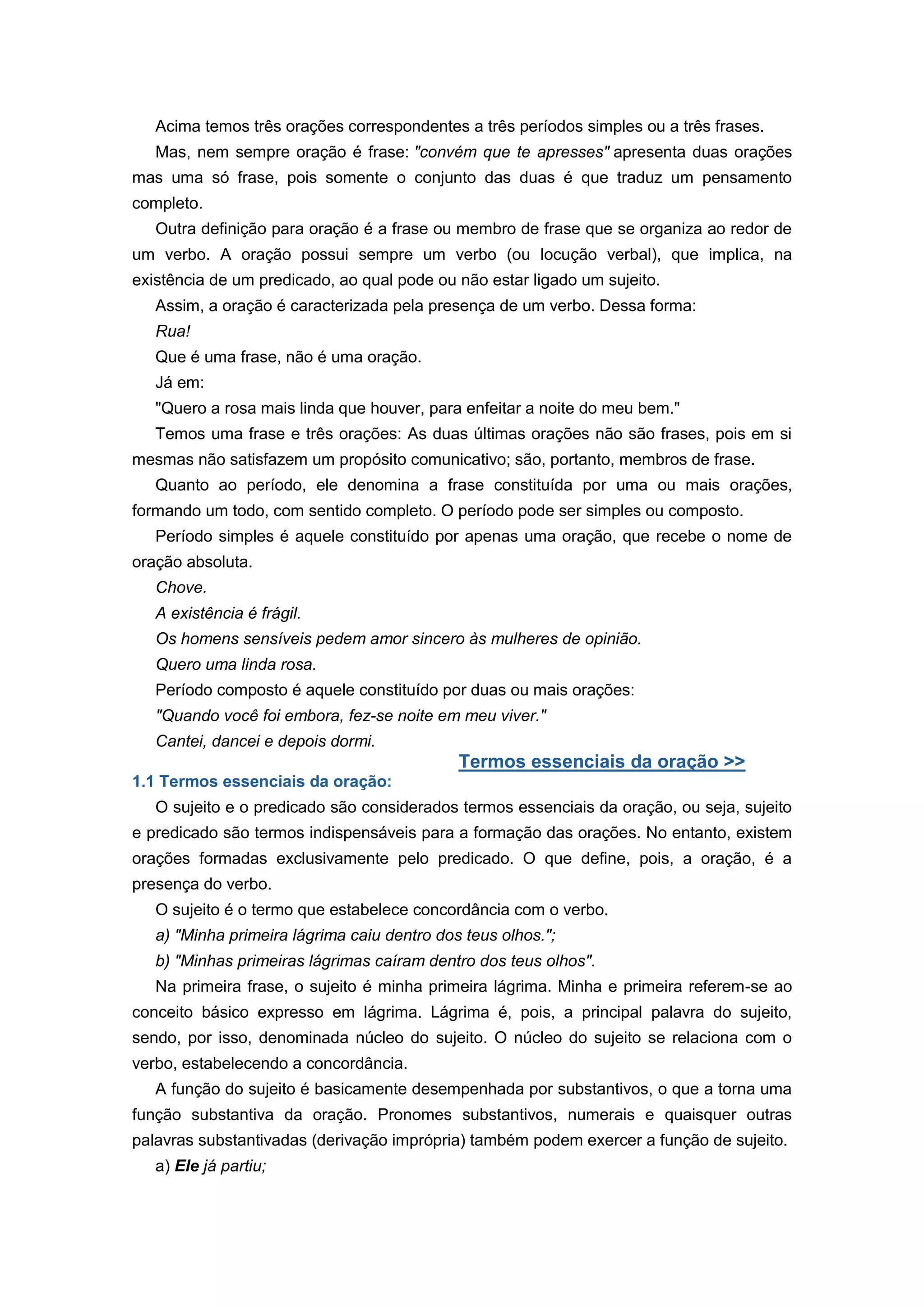 Acima temos três orações correspondentes a três períodos simples ou a três frases.
Mas, nem sempre oração é frase: "convém que te apresses" apresenta duas orações
mas uma só frase, pois somente o conjunto das duas é que traduz um pensamento
completo.
Outra definição para oração é a frase ou membro de frase que se organiza ao redor de
um verbo. A oração possui sempre um verbo (ou locução verbal), que implica, na
existência de um predicado, ao qual pode ou não estar ligado um sujeito.
Assim, a oração é caracterizada pela presença de um verbo. Dessa forma:
Rua!
Que é uma frase, não é uma oração.
Já em:
"Quero a rosa mais linda que houver, para enfeitar a noite do meu bem."
Temos uma frase e três orações: As duas últimas orações não são frases, pois em si
mesmas não satisfazem um propósito comunicativo; são, portanto, membros de frase.
Quanto ao período, ele denomina a frase constituída por uma ou mais orações,
formando um todo, com sentido completo. O período pode ser simples ou composto.
Período simples é aquele constituído por apenas uma oração, que recebe o nome de
oração absoluta.
Chove.
A existência é frágil.
Os homens sensíveis pedem amor sincero às mulheres de opinião.
Quero uma linda rosa.
Período composto é aquele constituído por duas ou mais orações:
"Quando você foi embora, fez-se noite em meu viver."
Cantei, dancei e depois dormi.
Termos essenciais da oração >>
1.1 Termos essenciais da oração:
O sujeito e o predicado são considerados termos essenciais da oração, ou seja, sujeito
e predicado são termos indispensáveis para a formação das orações. No entanto, existem
orações formadas exclusivamente pelo predicado. O que define, pois, a oração, é a
presença do verbo.
O sujeito é o termo que estabelece concordância com o verbo.
a) "Minha primeira lágrima caiu dentro dos teus olhos.";
b) "Minhas primeiras lágrimas caíram dentro dos teus olhos".
Na primeira frase, o sujeito é minha primeira lágrima. Minha e primeira referem-se ao
conceito básico expresso em lágrima. Lágrima é, pois, a principal palavra do sujeito,
sendo, por isso, denominada núcleo do sujeito. O núcleo do sujeito se relaciona com o
verbo, estabelecendo a concordância.
A função do sujeito é basicamente desempenhada por substantivos, o que a torna uma
função substantiva da oração. Pronomes substantivos, numerais e quaisquer outras
palavras substantivadas (derivação imprópria) também podem exercer a função de sujeito.
a) Ele já partiu;
 