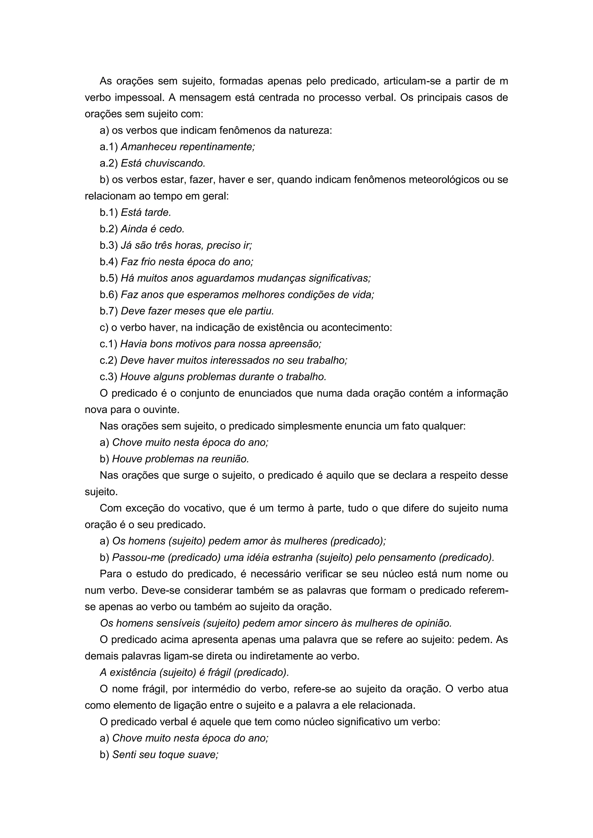 As orações sem sujeito, formadas apenas pelo predicado, articulam-se a partir de m
verbo impessoal. A mensagem está centrada no processo verbal. Os principais casos de
orações sem sujeito com:
a) os verbos que indicam fenômenos da natureza:
a.1) Amanheceu repentinamente;
a.2) Está chuviscando.
b) os verbos estar, fazer, haver e ser, quando indicam fenômenos meteorológicos ou se
relacionam ao tempo em geral:
b.1) Está tarde.
b.2) Ainda é cedo.
b.3) Já são três horas, preciso ir;
b.4) Faz frio nesta época do ano;
b.5) Há muitos anos aguardamos mudanças significativas;
b.6) Faz anos que esperamos melhores condições de vida;
b.7) Deve fazer meses que ele partiu.
c) o verbo haver, na indicação de existência ou acontecimento:
c.1) Havia bons motivos para nossa apreensão;
c.2) Deve haver muitos interessados no seu trabalho;
c.3) Houve alguns problemas durante o trabalho.
O predicado é o conjunto de enunciados que numa dada oração contém a informação
nova para o ouvinte.
Nas orações sem sujeito, o predicado simplesmente enuncia um fato qualquer:
a) Chove muito nesta época do ano;
b) Houve problemas na reunião.
Nas orações que surge o sujeito, o predicado é aquilo que se declara a respeito desse
sujeito.
Com exceção do vocativo, que é um termo à parte, tudo o que difere do sujeito numa
oração é o seu predicado.
a) Os homens (sujeito) pedem amor às mulheres (predicado);
b) Passou-me (predicado) uma idéia estranha (sujeito) pelo pensamento (predicado).
Para o estudo do predicado, é necessário verificar se seu núcleo está num nome ou
num verbo. Deve-se considerar também se as palavras que formam o predicado referem-
se apenas ao verbo ou também ao sujeito da oração.
Os homens sensíveis (sujeito) pedem amor sincero às mulheres de opinião.
O predicado acima apresenta apenas uma palavra que se refere ao sujeito: pedem. As
demais palavras ligam-se direta ou indiretamente ao verbo.
A existência (sujeito) é frágil (predicado).
O nome frágil, por intermédio do verbo, refere-se ao sujeito da oração. O verbo atua
como elemento de ligação entre o sujeito e a palavra a ele relacionada.
O predicado verbal é aquele que tem como núcleo significativo um verbo:
a) Chove muito nesta época do ano;
b) Senti seu toque suave;
 
