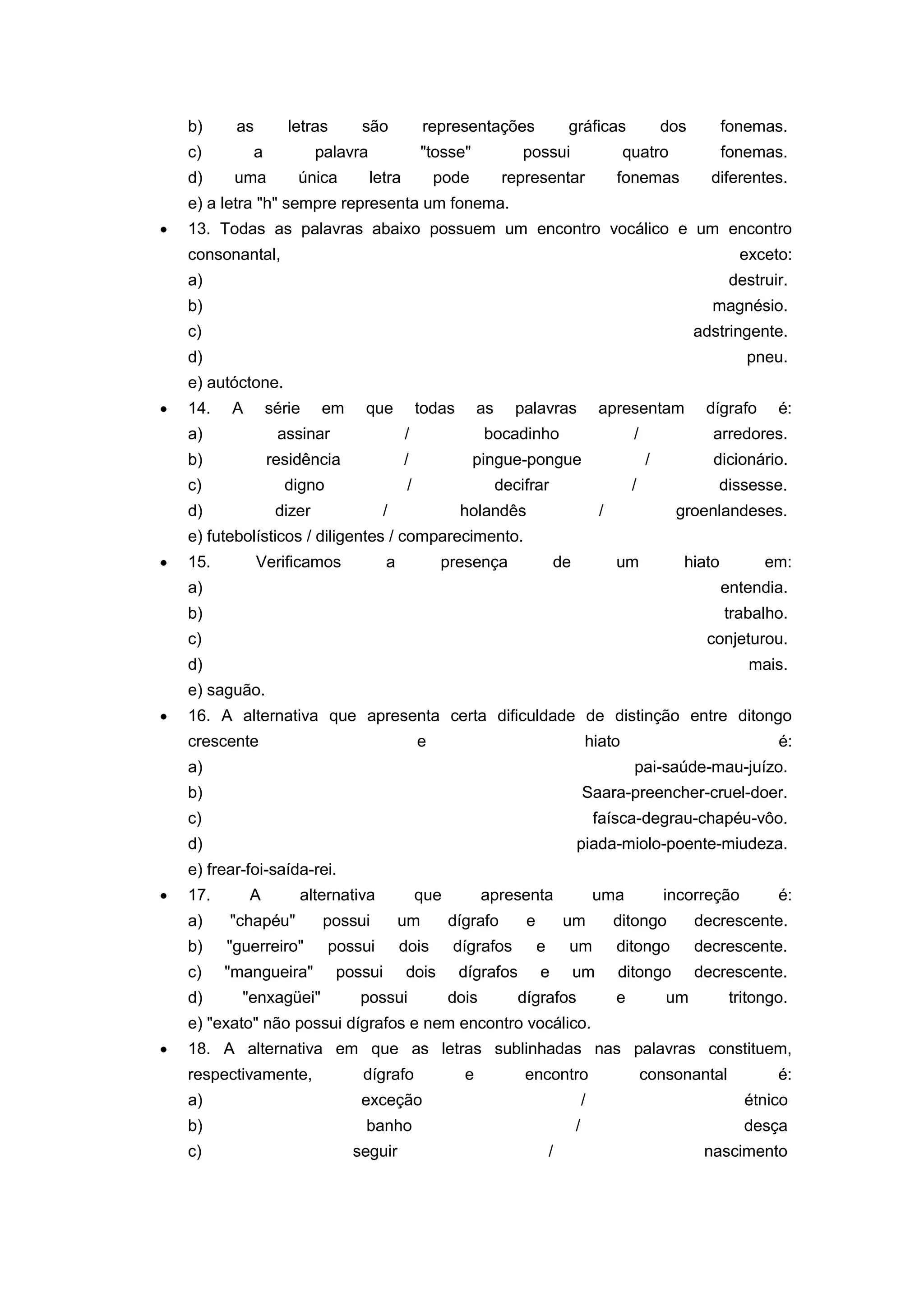 b) as letras são representações gráficas dos fonemas.
c) a palavra "tosse" possui quatro fonemas.
d) uma única letra pode representar fonemas diferentes.
e) a letra "h" sempre representa um fonema.
13. Todas as palavras abaixo possuem um encontro vocálico e um encontro
consonantal, exceto:
a) destruir.
b) magnésio.
c) adstringente.
d) pneu.
e) autóctone.
14. A série em que todas as palavras apresentam dígrafo é:
a) assinar / bocadinho / arredores.
b) residência / pingue-pongue / dicionário.
c) digno / decifrar / dissesse.
d) dizer / holandês / groenlandeses.
e) futebolísticos / diligentes / comparecimento.
15. Verificamos a presença de um hiato em:
a) entendia.
b) trabalho.
c) conjeturou.
d) mais.
e) saguão.
16. A alternativa que apresenta certa dificuldade de distinção entre ditongo
crescente e hiato é:
a) pai-saúde-mau-juízo.
b) Saara-preencher-cruel-doer.
c) faísca-degrau-chapéu-vôo.
d) piada-miolo-poente-miudeza.
e) frear-foi-saída-rei.
17. A alternativa que apresenta uma incorreção é:
a) "chapéu" possui um dígrafo e um ditongo decrescente.
b) "guerreiro" possui dois dígrafos e um ditongo decrescente.
c) "mangueira" possui dois dígrafos e um ditongo decrescente.
d) "enxagüei" possui dois dígrafos e um tritongo.
e) "exato" não possui dígrafos e nem encontro vocálico.
18. A alternativa em que as letras sublinhadas nas palavras constituem,
respectivamente, dígrafo e encontro consonantal é:
a) exceção / étnico
b) banho / desça
c) seguir / nascimento
 