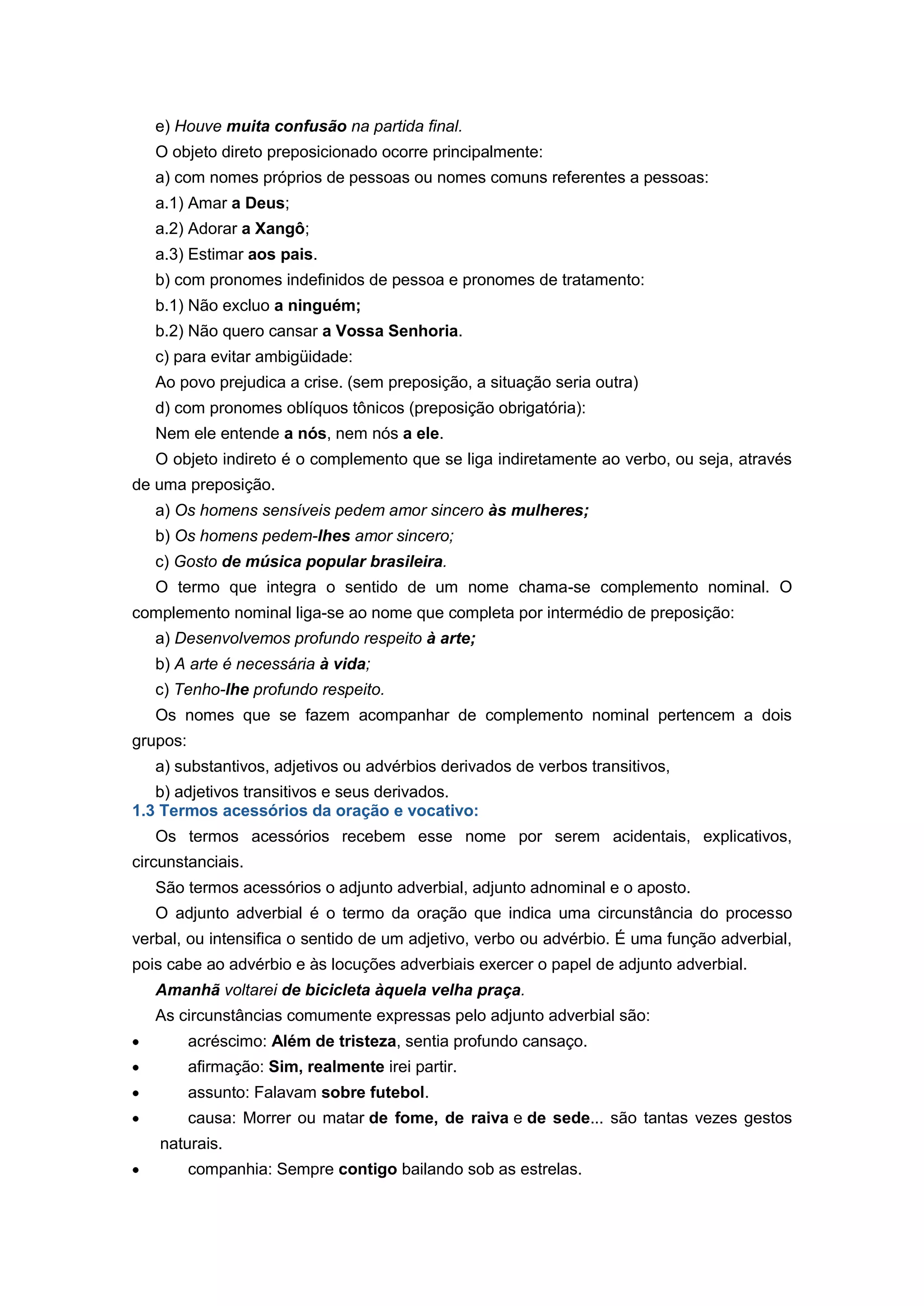e) Houve muita confusão na partida final.
O objeto direto preposicionado ocorre principalmente:
a) com nomes próprios de pessoas ou nomes comuns referentes a pessoas:
a.1) Amar a Deus;
a.2) Adorar a Xangô;
a.3) Estimar aos pais.
b) com pronomes indefinidos de pessoa e pronomes de tratamento:
b.1) Não excluo a ninguém;
b.2) Não quero cansar a Vossa Senhoria.
c) para evitar ambigüidade:
Ao povo prejudica a crise. (sem preposição, a situação seria outra)
d) com pronomes oblíquos tônicos (preposição obrigatória):
Nem ele entende a nós, nem nós a ele.
O objeto indireto é o complemento que se liga indiretamente ao verbo, ou seja, através
de uma preposição.
a) Os homens sensíveis pedem amor sincero às mulheres;
b) Os homens pedem-lhes amor sincero;
c) Gosto de música popular brasileira.
O termo que integra o sentido de um nome chama-se complemento nominal. O
complemento nominal liga-se ao nome que completa por intermédio de preposição:
a) Desenvolvemos profundo respeito à arte;
b) A arte é necessária à vida;
c) Tenho-lhe profundo respeito.
Os nomes que se fazem acompanhar de complemento nominal pertencem a dois
grupos:
a) substantivos, adjetivos ou advérbios derivados de verbos transitivos,
b) adjetivos transitivos e seus derivados.
1.3 Termos acessórios da oração e vocativo:
Os termos acessórios recebem esse nome por serem acidentais, explicativos,
circunstanciais.
São termos acessórios o adjunto adverbial, adjunto adnominal e o aposto.
O adjunto adverbial é o termo da oração que indica uma circunstância do processo
verbal, ou intensifica o sentido de um adjetivo, verbo ou advérbio. É uma função adverbial,
pois cabe ao advérbio e às locuções adverbiais exercer o papel de adjunto adverbial.
Amanhã voltarei de bicicleta àquela velha praça.
As circunstâncias comumente expressas pelo adjunto adverbial são:
acréscimo: Além de tristeza, sentia profundo cansaço.
afirmação: Sim, realmente irei partir.
assunto: Falavam sobre futebol.
causa: Morrer ou matar de fome, de raiva e de sede... são tantas vezes gestos
naturais.
companhia: Sempre contigo bailando sob as estrelas.
 