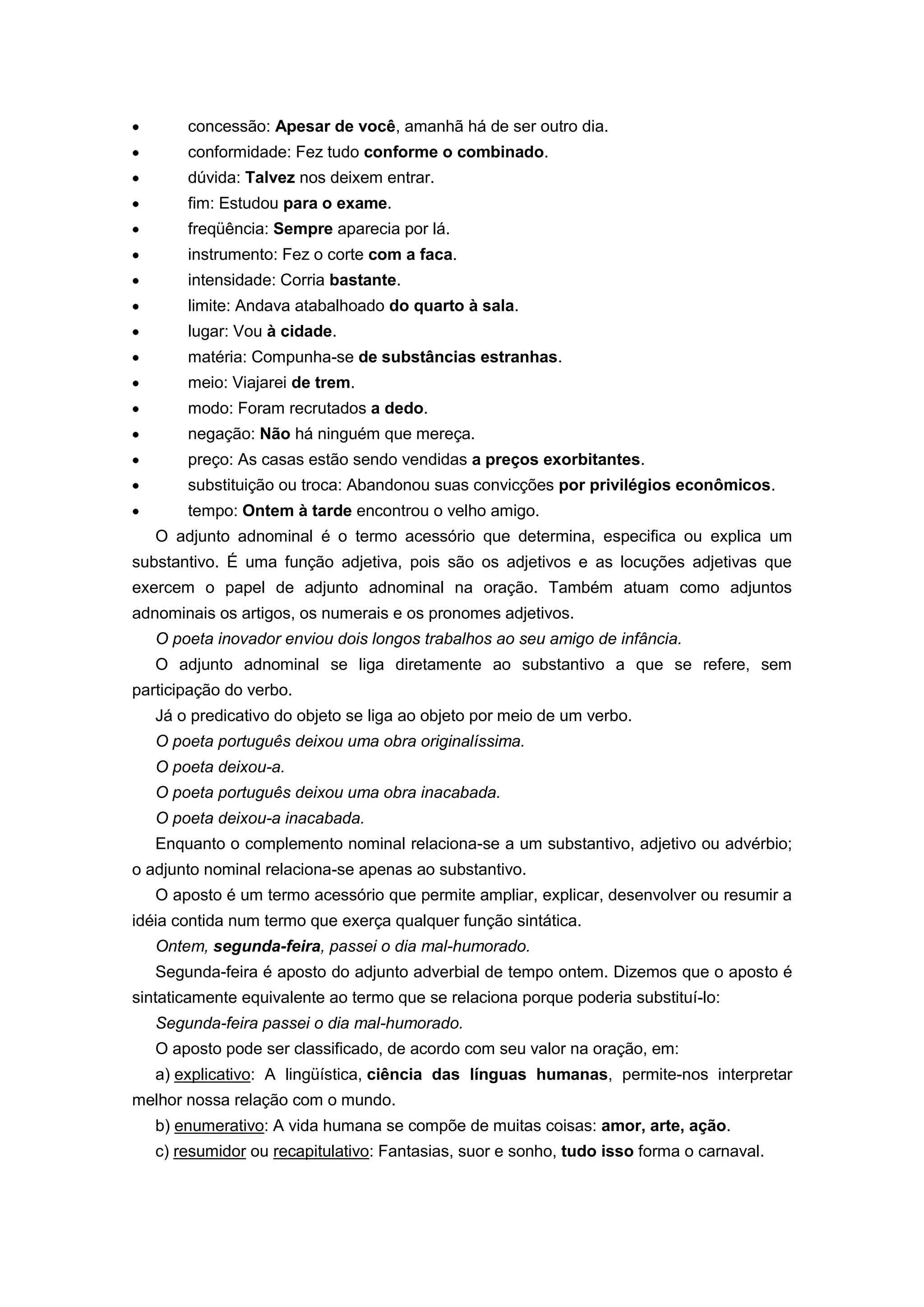 concessão: Apesar de você, amanhã há de ser outro dia.
conformidade: Fez tudo conforme o combinado.
dúvida: Talvez nos deixem entrar.
fim: Estudou para o exame.
freqüência: Sempre aparecia por lá.
instrumento: Fez o corte com a faca.
intensidade: Corria bastante.
limite: Andava atabalhoado do quarto à sala.
lugar: Vou à cidade.
matéria: Compunha-se de substâncias estranhas.
meio: Viajarei de trem.
modo: Foram recrutados a dedo.
negação: Não há ninguém que mereça.
preço: As casas estão sendo vendidas a preços exorbitantes.
substituição ou troca: Abandonou suas convicções por privilégios econômicos.
tempo: Ontem à tarde encontrou o velho amigo.
O adjunto adnominal é o termo acessório que determina, especifica ou explica um
substantivo. É uma função adjetiva, pois são os adjetivos e as locuções adjetivas que
exercem o papel de adjunto adnominal na oração. Também atuam como adjuntos
adnominais os artigos, os numerais e os pronomes adjetivos.
O poeta inovador enviou dois longos trabalhos ao seu amigo de infância.
O adjunto adnominal se liga diretamente ao substantivo a que se refere, sem
participação do verbo.
Já o predicativo do objeto se liga ao objeto por meio de um verbo.
O poeta português deixou uma obra originalíssima.
O poeta deixou-a.
O poeta português deixou uma obra inacabada.
O poeta deixou-a inacabada.
Enquanto o complemento nominal relaciona-se a um substantivo, adjetivo ou advérbio;
o adjunto nominal relaciona-se apenas ao substantivo.
O aposto é um termo acessório que permite ampliar, explicar, desenvolver ou resumir a
idéia contida num termo que exerça qualquer função sintática.
Ontem, segunda-feira, passei o dia mal-humorado.
Segunda-feira é aposto do adjunto adverbial de tempo ontem. Dizemos que o aposto é
sintaticamente equivalente ao termo que se relaciona porque poderia substituí-lo:
Segunda-feira passei o dia mal-humorado.
O aposto pode ser classificado, de acordo com seu valor na oração, em:
a) explicativo: A lingüística, ciência das línguas humanas, permite-nos interpretar
melhor nossa relação com o mundo.
b) enumerativo: A vida humana se compõe de muitas coisas: amor, arte, ação.
c) resumidor ou recapitulativo: Fantasias, suor e sonho, tudo isso forma o carnaval.
 