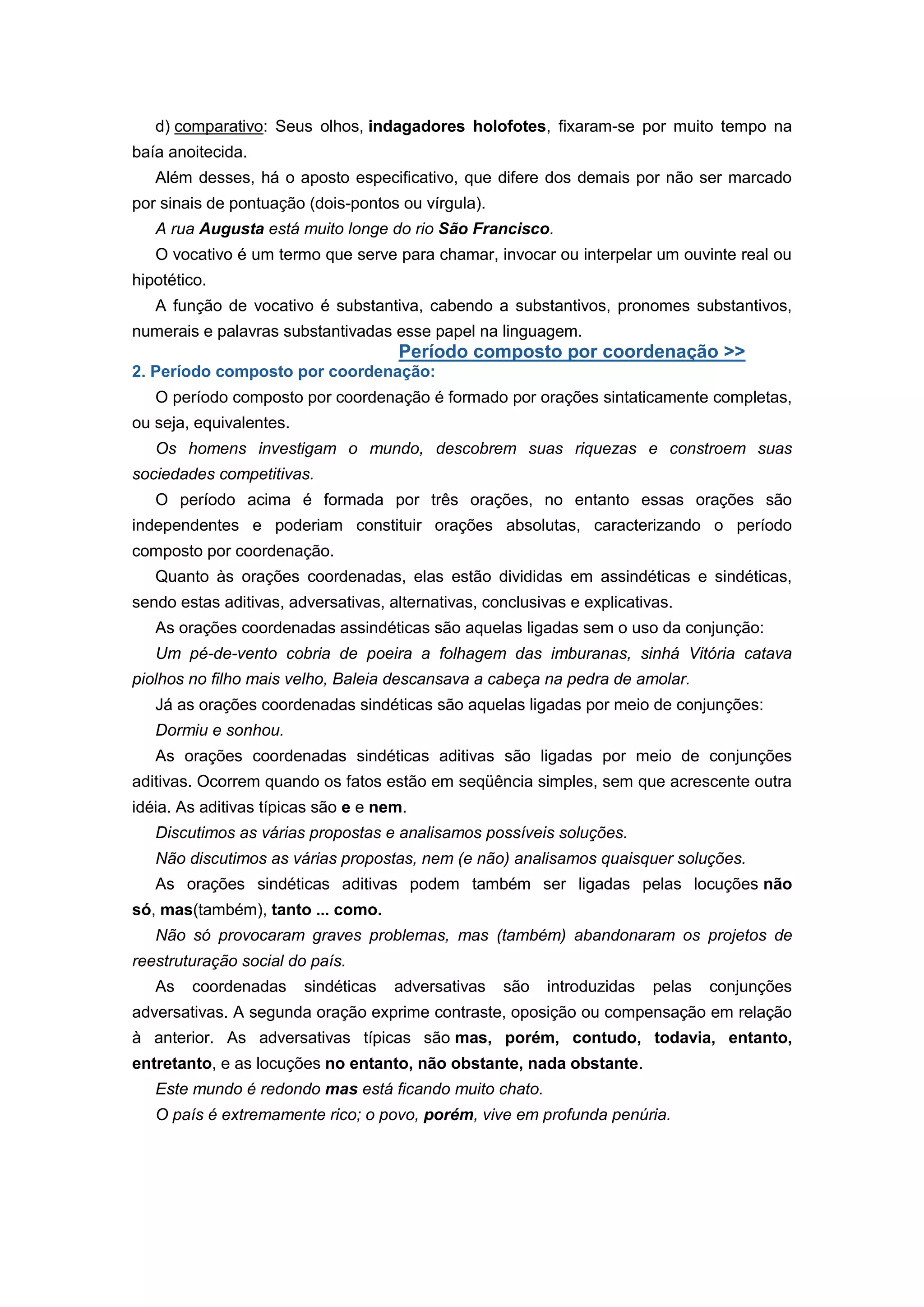 d) comparativo: Seus olhos, indagadores holofotes, fixaram-se por muito tempo na
baía anoitecida.
Além desses, há o aposto especificativo, que difere dos demais por não ser marcado
por sinais de pontuação (dois-pontos ou vírgula).
A rua Augusta está muito longe do rio São Francisco.
O vocativo é um termo que serve para chamar, invocar ou interpelar um ouvinte real ou
hipotético.
A função de vocativo é substantiva, cabendo a substantivos, pronomes substantivos,
numerais e palavras substantivadas esse papel na linguagem.
Período composto por coordenação >>
2. Período composto por coordenação:
O período composto por coordenação é formado por orações sintaticamente completas,
ou seja, equivalentes.
Os homens investigam o mundo, descobrem suas riquezas e constroem suas
sociedades competitivas.
O período acima é formada por três orações, no entanto essas orações são
independentes e poderiam constituir orações absolutas, caracterizando o período
composto por coordenação.
Quanto às orações coordenadas, elas estão divididas em assindéticas e sindéticas,
sendo estas aditivas, adversativas, alternativas, conclusivas e explicativas.
As orações coordenadas assindéticas são aquelas ligadas sem o uso da conjunção:
Um pé-de-vento cobria de poeira a folhagem das imburanas, sinhá Vitória catava
piolhos no filho mais velho, Baleia descansava a cabeça na pedra de amolar.
Já as orações coordenadas sindéticas são aquelas ligadas por meio de conjunções:
Dormiu e sonhou.
As orações coordenadas sindéticas aditivas são ligadas por meio de conjunções
aditivas. Ocorrem quando os fatos estão em seqüência simples, sem que acrescente outra
idéia. As aditivas típicas são e e nem.
Discutimos as várias propostas e analisamos possíveis soluções.
Não discutimos as várias propostas, nem (e não) analisamos quaisquer soluções.
As orações sindéticas aditivas podem também ser ligadas pelas locuções não
só, mas(também), tanto ... como.
Não só provocaram graves problemas, mas (também) abandonaram os projetos de
reestruturação social do país.
As coordenadas sindéticas adversativas são introduzidas pelas conjunções
adversativas. A segunda oração exprime contraste, oposição ou compensação em relação
à anterior. As adversativas típicas são mas, porém, contudo, todavia, entanto,
entretanto, e as locuções no entanto, não obstante, nada obstante.
Este mundo é redondo mas está ficando muito chato.
O país é extremamente rico; o povo, porém, vive em profunda penúria.
 