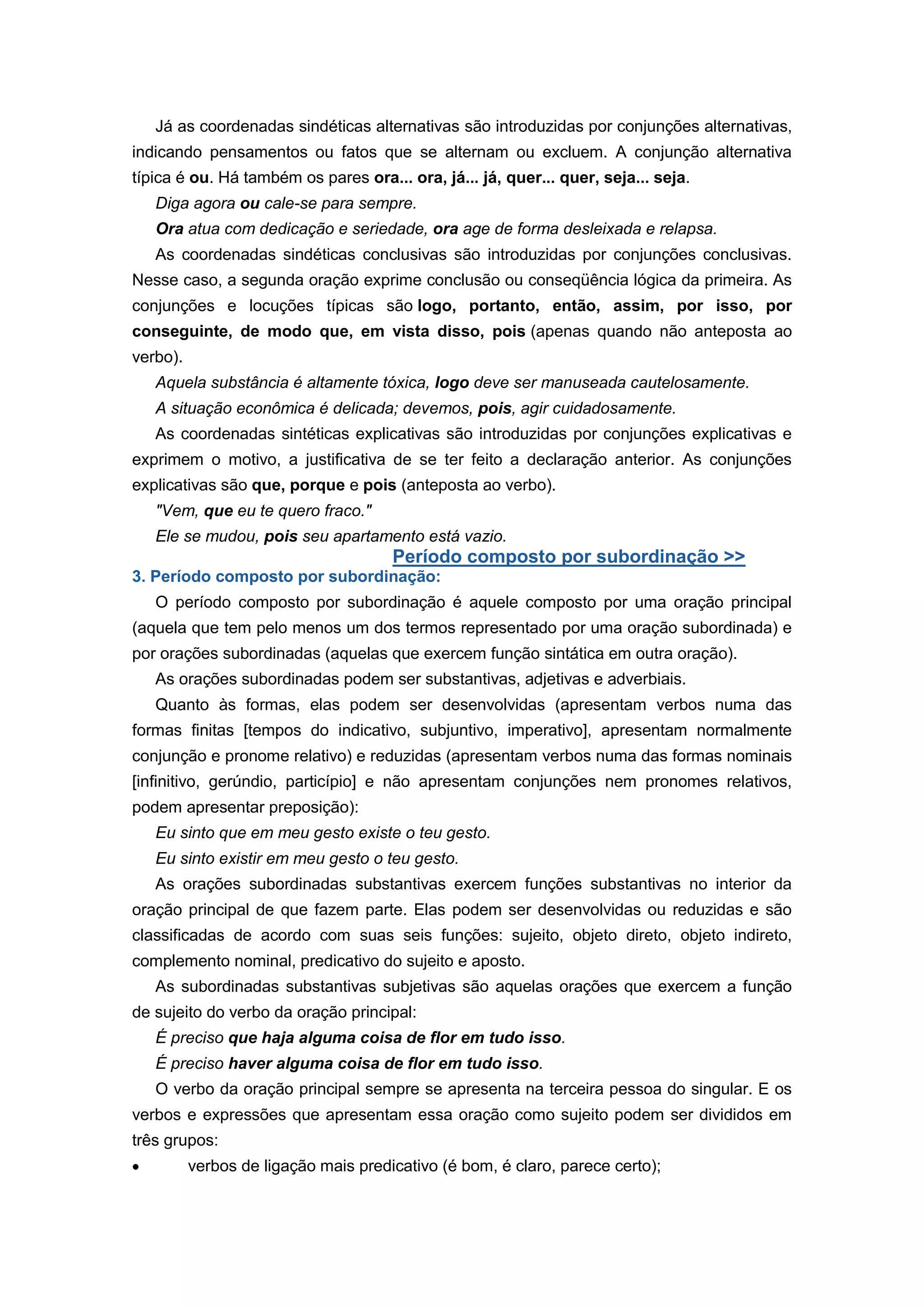 Já as coordenadas sindéticas alternativas são introduzidas por conjunções alternativas,
indicando pensamentos ou fatos que se alternam ou excluem. A conjunção alternativa
típica é ou. Há também os pares ora... ora, já... já, quer... quer, seja... seja.
Diga agora ou cale-se para sempre.
Ora atua com dedicação e seriedade, ora age de forma desleixada e relapsa.
As coordenadas sindéticas conclusivas são introduzidas por conjunções conclusivas.
Nesse caso, a segunda oração exprime conclusão ou conseqüência lógica da primeira. As
conjunções e locuções típicas são logo, portanto, então, assim, por isso, por
conseguinte, de modo que, em vista disso, pois (apenas quando não anteposta ao
verbo).
Aquela substância é altamente tóxica, logo deve ser manuseada cautelosamente.
A situação econômica é delicada; devemos, pois, agir cuidadosamente.
As coordenadas sintéticas explicativas são introduzidas por conjunções explicativas e
exprimem o motivo, a justificativa de se ter feito a declaração anterior. As conjunções
explicativas são que, porque e pois (anteposta ao verbo).
"Vem, que eu te quero fraco."
Ele se mudou, pois seu apartamento está vazio.
Período composto por subordinação >>
3. Período composto por subordinação:
O período composto por subordinação é aquele composto por uma oração principal
(aquela que tem pelo menos um dos termos representado por uma oração subordinada) e
por orações subordinadas (aquelas que exercem função sintática em outra oração).
As orações subordinadas podem ser substantivas, adjetivas e adverbiais.
Quanto às formas, elas podem ser desenvolvidas (apresentam verbos numa das
formas finitas [tempos do indicativo, subjuntivo, imperativo], apresentam normalmente
conjunção e pronome relativo) e reduzidas (apresentam verbos numa das formas nominais
[infinitivo, gerúndio, particípio] e não apresentam conjunções nem pronomes relativos,
podem apresentar preposição):
Eu sinto que em meu gesto existe o teu gesto.
Eu sinto existir em meu gesto o teu gesto.
As orações subordinadas substantivas exercem funções substantivas no interior da
oração principal de que fazem parte. Elas podem ser desenvolvidas ou reduzidas e são
classificadas de acordo com suas seis funções: sujeito, objeto direto, objeto indireto,
complemento nominal, predicativo do sujeito e aposto.
As subordinadas substantivas subjetivas são aquelas orações que exercem a função
de sujeito do verbo da oração principal:
É preciso que haja alguma coisa de flor em tudo isso.
É preciso haver alguma coisa de flor em tudo isso.
O verbo da oração principal sempre se apresenta na terceira pessoa do singular. E os
verbos e expressões que apresentam essa oração como sujeito podem ser divididos em
três grupos:
verbos de ligação mais predicativo (é bom, é claro, parece certo);
 
