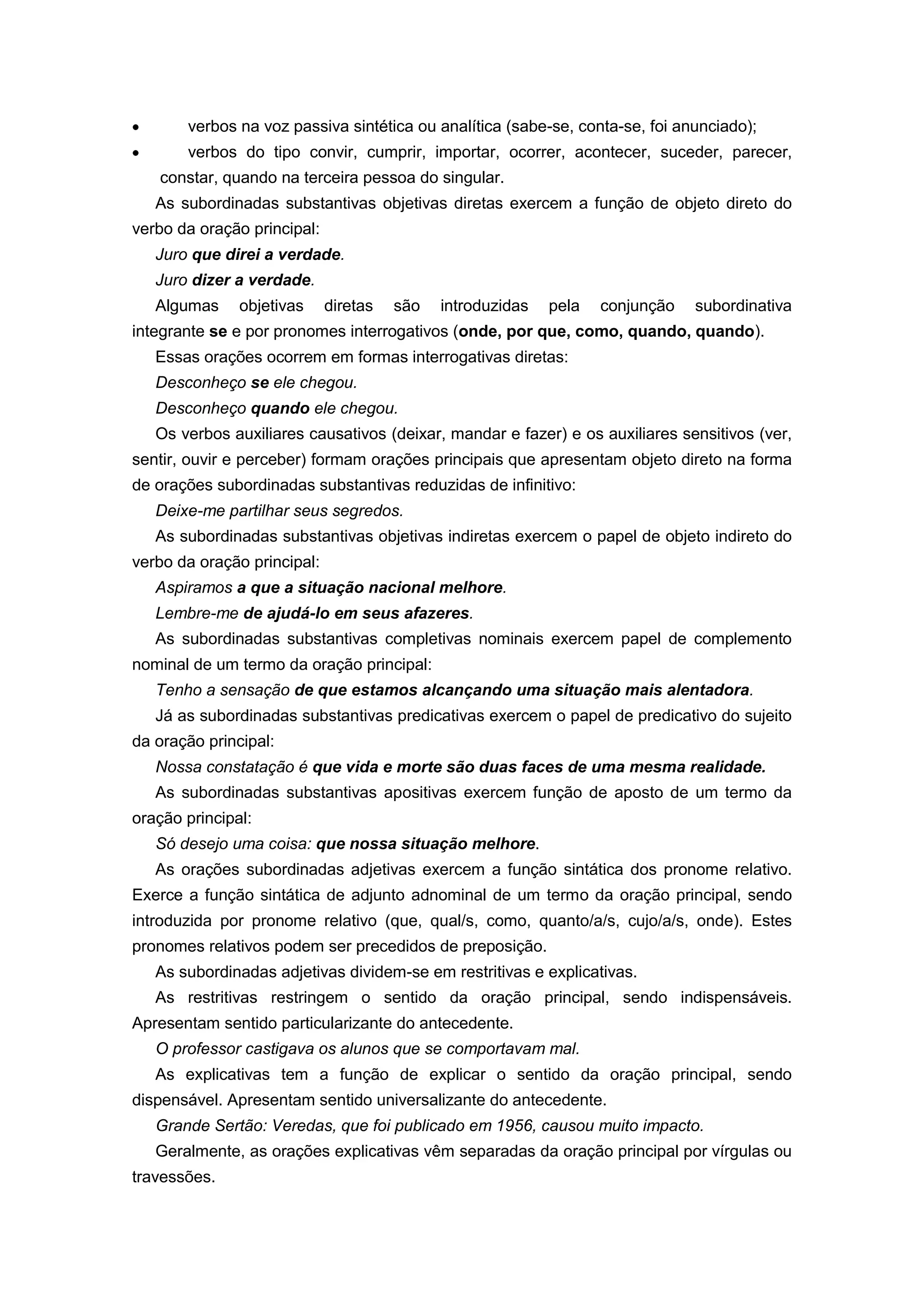 verbos na voz passiva sintética ou analítica (sabe-se, conta-se, foi anunciado);
verbos do tipo convir, cumprir, importar, ocorrer, acontecer, suceder, parecer,
constar, quando na terceira pessoa do singular.
As subordinadas substantivas objetivas diretas exercem a função de objeto direto do
verbo da oração principal:
Juro que direi a verdade.
Juro dizer a verdade.
Algumas objetivas diretas são introduzidas pela conjunção subordinativa
integrante se e por pronomes interrogativos (onde, por que, como, quando, quando).
Essas orações ocorrem em formas interrogativas diretas:
Desconheço se ele chegou.
Desconheço quando ele chegou.
Os verbos auxiliares causativos (deixar, mandar e fazer) e os auxiliares sensitivos (ver,
sentir, ouvir e perceber) formam orações principais que apresentam objeto direto na forma
de orações subordinadas substantivas reduzidas de infinitivo:
Deixe-me partilhar seus segredos.
As subordinadas substantivas objetivas indiretas exercem o papel de objeto indireto do
verbo da oração principal:
Aspiramos a que a situação nacional melhore.
Lembre-me de ajudá-lo em seus afazeres.
As subordinadas substantivas completivas nominais exercem papel de complemento
nominal de um termo da oração principal:
Tenho a sensação de que estamos alcançando uma situação mais alentadora.
Já as subordinadas substantivas predicativas exercem o papel de predicativo do sujeito
da oração principal:
Nossa constatação é que vida e morte são duas faces de uma mesma realidade.
As subordinadas substantivas apositivas exercem função de aposto de um termo da
oração principal:
Só desejo uma coisa: que nossa situação melhore.
As orações subordinadas adjetivas exercem a função sintática dos pronome relativo.
Exerce a função sintática de adjunto adnominal de um termo da oração principal, sendo
introduzida por pronome relativo (que, qual/s, como, quanto/a/s, cujo/a/s, onde). Estes
pronomes relativos podem ser precedidos de preposição.
As subordinadas adjetivas dividem-se em restritivas e explicativas.
As restritivas restringem o sentido da oração principal, sendo indispensáveis.
Apresentam sentido particularizante do antecedente.
O professor castigava os alunos que se comportavam mal.
As explicativas tem a função de explicar o sentido da oração principal, sendo
dispensável. Apresentam sentido universalizante do antecedente.
Grande Sertão: Veredas, que foi publicado em 1956, causou muito impacto.
Geralmente, as orações explicativas vêm separadas da oração principal por vírgulas ou
travessões.
 