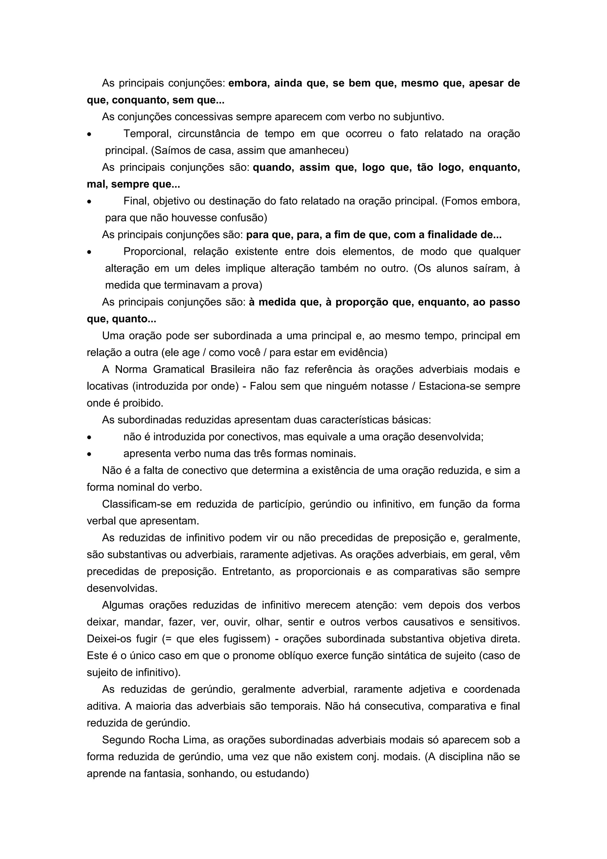As principais conjunções: embora, ainda que, se bem que, mesmo que, apesar de
que, conquanto, sem que...
As conjunções concessivas sempre aparecem com verbo no subjuntivo.
Temporal, circunstância de tempo em que ocorreu o fato relatado na oração
principal. (Saímos de casa, assim que amanheceu)
As principais conjunções são: quando, assim que, logo que, tão logo, enquanto,
mal, sempre que...
Final, objetivo ou destinação do fato relatado na oração principal. (Fomos embora,
para que não houvesse confusão)
As principais conjunções são: para que, para, a fim de que, com a finalidade de...
Proporcional, relação existente entre dois elementos, de modo que qualquer
alteração em um deles implique alteração também no outro. (Os alunos saíram, à
medida que terminavam a prova)
As principais conjunções são: à medida que, à proporção que, enquanto, ao passo
que, quanto...
Uma oração pode ser subordinada a uma principal e, ao mesmo tempo, principal em
relação a outra (ele age / como você / para estar em evidência)
A Norma Gramatical Brasileira não faz referência às orações adverbiais modais e
locativas (introduzida por onde) - Falou sem que ninguém notasse / Estaciona-se sempre
onde é proibido.
As subordinadas reduzidas apresentam duas características básicas:
não é introduzida por conectivos, mas equivale a uma oração desenvolvida;
apresenta verbo numa das três formas nominais.
Não é a falta de conectivo que determina a existência de uma oração reduzida, e sim a
forma nominal do verbo.
Classificam-se em reduzida de particípio, gerúndio ou infinitivo, em função da forma
verbal que apresentam.
As reduzidas de infinitivo podem vir ou não precedidas de preposição e, geralmente,
são substantivas ou adverbiais, raramente adjetivas. As orações adverbiais, em geral, vêm
precedidas de preposição. Entretanto, as proporcionais e as comparativas são sempre
desenvolvidas.
Algumas orações reduzidas de infinitivo merecem atenção: vem depois dos verbos
deixar, mandar, fazer, ver, ouvir, olhar, sentir e outros verbos causativos e sensitivos.
Deixei-os fugir (= que eles fugissem) - orações subordinada substantiva objetiva direta.
Este é o único caso em que o pronome oblíquo exerce função sintática de sujeito (caso de
sujeito de infinitivo).
As reduzidas de gerúndio, geralmente adverbial, raramente adjetiva e coordenada
aditiva. A maioria das adverbiais são temporais. Não há consecutiva, comparativa e final
reduzida de gerúndio.
Segundo Rocha Lima, as orações subordinadas adverbiais modais só aparecem sob a
forma reduzida de gerúndio, uma vez que não existem conj. modais. (A disciplina não se
aprende na fantasia, sonhando, ou estudando)
 