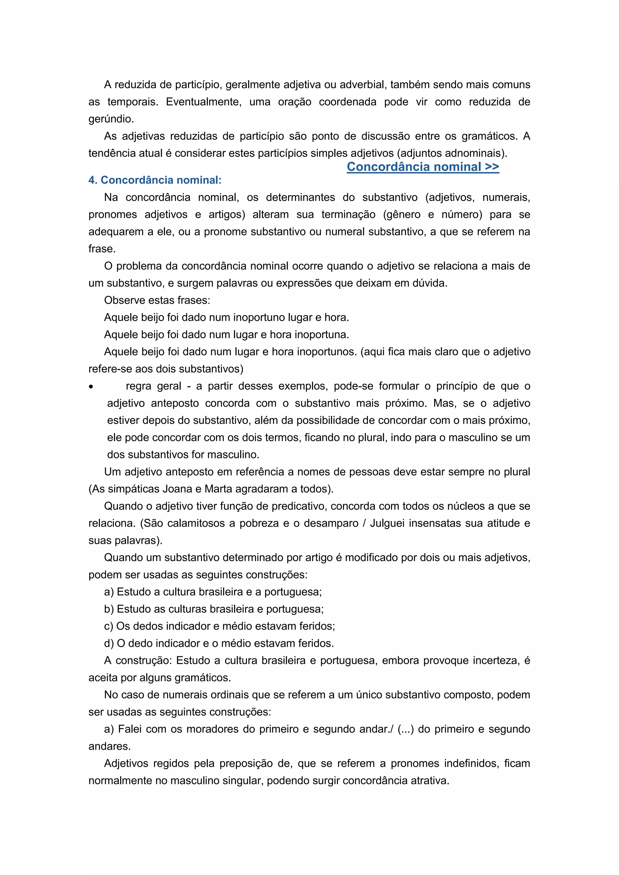 A reduzida de particípio, geralmente adjetiva ou adverbial, também sendo mais comuns
as temporais. Eventualmente, uma oração coordenada pode vir como reduzida de
gerúndio.
As adjetivas reduzidas de particípio são ponto de discussão entre os gramáticos. A
tendência atual é considerar estes particípios simples adjetivos (adjuntos adnominais).
Concordância nominal >>
4. Concordância nominal:
Na concordância nominal, os determinantes do substantivo (adjetivos, numerais,
pronomes adjetivos e artigos) alteram sua terminação (gênero e número) para se
adequarem a ele, ou a pronome substantivo ou numeral substantivo, a que se referem na
frase.
O problema da concordância nominal ocorre quando o adjetivo se relaciona a mais de
um substantivo, e surgem palavras ou expressões que deixam em dúvida.
Observe estas frases:
Aquele beijo foi dado num inoportuno lugar e hora.
Aquele beijo foi dado num lugar e hora inoportuna.
Aquele beijo foi dado num lugar e hora inoportunos. (aqui fica mais claro que o adjetivo
refere-se aos dois substantivos)
regra geral - a partir desses exemplos, pode-se formular o princípio de que o
adjetivo anteposto concorda com o substantivo mais próximo. Mas, se o adjetivo
estiver depois do substantivo, além da possibilidade de concordar com o mais próximo,
ele pode concordar com os dois termos, ficando no plural, indo para o masculino se um
dos substantivos for masculino.
Um adjetivo anteposto em referência a nomes de pessoas deve estar sempre no plural
(As simpáticas Joana e Marta agradaram a todos).
Quando o adjetivo tiver função de predicativo, concorda com todos os núcleos a que se
relaciona. (São calamitosos a pobreza e o desamparo / Julguei insensatas sua atitude e
suas palavras).
Quando um substantivo determinado por artigo é modificado por dois ou mais adjetivos,
podem ser usadas as seguintes construções:
a) Estudo a cultura brasileira e a portuguesa;
b) Estudo as culturas brasileira e portuguesa;
c) Os dedos indicador e médio estavam feridos;
d) O dedo indicador e o médio estavam feridos.
A construção: Estudo a cultura brasileira e portuguesa, embora provoque incerteza, é
aceita por alguns gramáticos.
No caso de numerais ordinais que se referem a um único substantivo composto, podem
ser usadas as seguintes construções:
a) Falei com os moradores do primeiro e segundo andar./ (...) do primeiro e segundo
andares.
Adjetivos regidos pela preposição de, que se referem a pronomes indefinidos, ficam
normalmente no masculino singular, podendo surgir concordância atrativa.
 