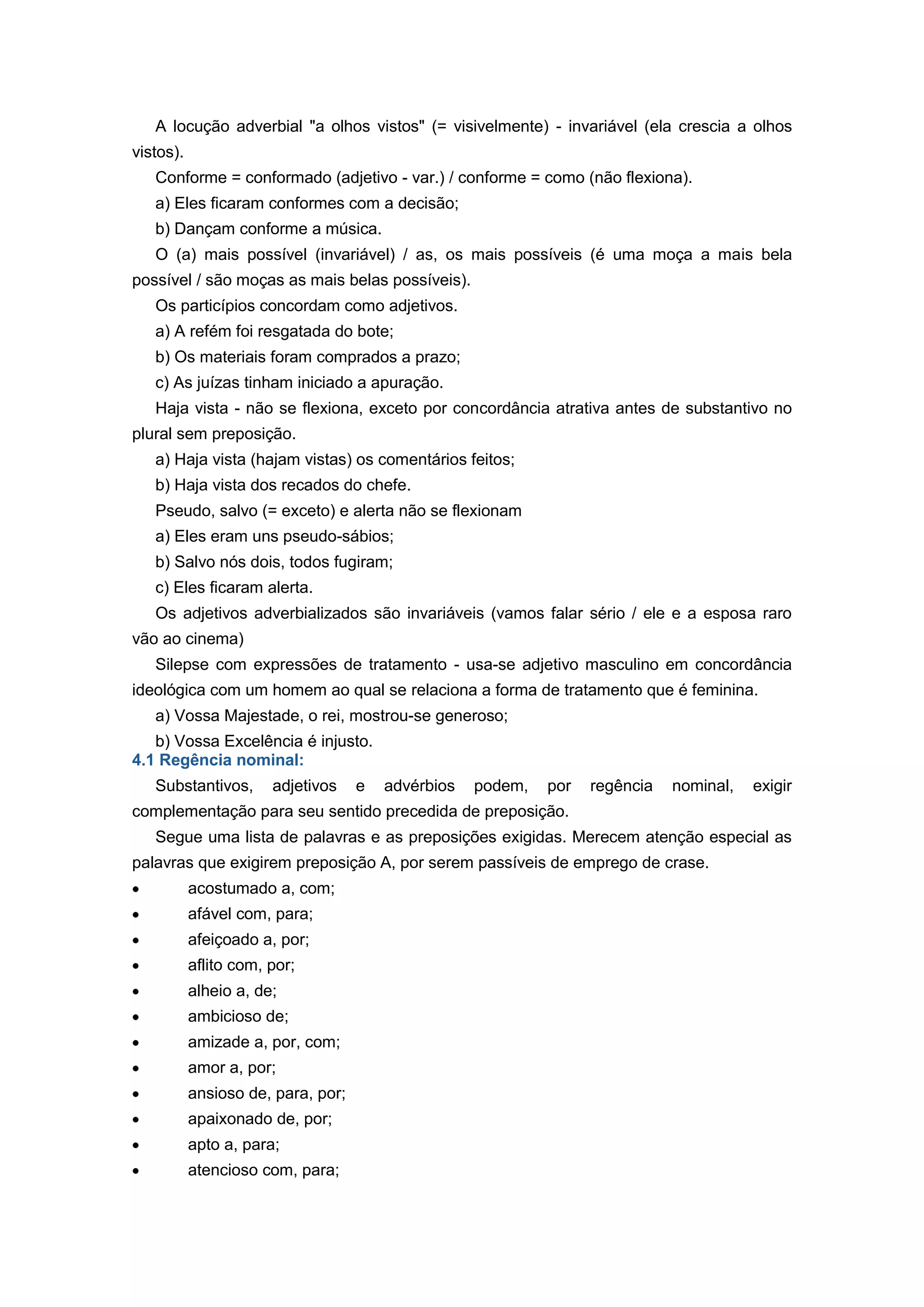A locução adverbial "a olhos vistos" (= visivelmente) - invariável (ela crescia a olhos
vistos).
Conforme = conformado (adjetivo - var.) / conforme = como (não flexiona).
a) Eles ficaram conformes com a decisão;
b) Dançam conforme a música.
O (a) mais possível (invariável) / as, os mais possíveis (é uma moça a mais bela
possível / são moças as mais belas possíveis).
Os particípios concordam como adjetivos.
a) A refém foi resgatada do bote;
b) Os materiais foram comprados a prazo;
c) As juízas tinham iniciado a apuração.
Haja vista - não se flexiona, exceto por concordância atrativa antes de substantivo no
plural sem preposição.
a) Haja vista (hajam vistas) os comentários feitos;
b) Haja vista dos recados do chefe.
Pseudo, salvo (= exceto) e alerta não se flexionam
a) Eles eram uns pseudo-sábios;
b) Salvo nós dois, todos fugiram;
c) Eles ficaram alerta.
Os adjetivos adverbializados são invariáveis (vamos falar sério / ele e a esposa raro
vão ao cinema)
Silepse com expressões de tratamento - usa-se adjetivo masculino em concordância
ideológica com um homem ao qual se relaciona a forma de tratamento que é feminina.
a) Vossa Majestade, o rei, mostrou-se generoso;
b) Vossa Excelência é injusto.
4.1 Regência nominal:
Substantivos, adjetivos e advérbios podem, por regência nominal, exigir
complementação para seu sentido precedida de preposição.
Segue uma lista de palavras e as preposições exigidas. Merecem atenção especial as
palavras que exigirem preposição A, por serem passíveis de emprego de crase.
acostumado a, com;
afável com, para;
afeiçoado a, por;
aflito com, por;
alheio a, de;
ambicioso de;
amizade a, por, com;
amor a, por;
ansioso de, para, por;
apaixonado de, por;
apto a, para;
atencioso com, para;
 