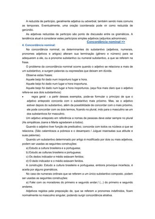 A reduzida de particípio, geralmente adjetiva ou adverbial, também sendo mais comuns
as temporais. Eventualmente, uma oração coordenada pode vir como reduzida de
gerúndio.
As adjetivas reduzidas de particípio são ponto de discussão entre os gramáticos. A
tendência atual é considerar estes particípios simples adjetivos (adjuntos adnominais).
Concordância nominal >>
4. Concordância nominal:
Na concordância nominal, os determinantes do substantivo (adjetivos, numerais,
pronomes adjetivos e artigos) alteram sua terminação (gênero e número) para se
adequarem a ele, ou a pronome substantivo ou numeral substantivo, a que se referem na
frase.
O problema da concordância nominal ocorre quando o adjetivo se relaciona a mais de
um substantivo, e surgem palavras ou expressões que deixam em dúvida.
Observe estas frases:
Aquele beijo foi dado num inoportuno lugar e hora.
Aquele beijo foi dado num lugar e hora inoportuna.
Aquele beijo foi dado num lugar e hora inoportunos. (aqui fica mais claro que o adjetivo
refere-se aos dois substantivos)
regra geral - a partir desses exemplos, pode-se formular o princípio de que o
adjetivo anteposto concorda com o substantivo mais próximo. Mas, se o adjetivo
estiver depois do substantivo, além da possibilidade de concordar com o mais próximo,
ele pode concordar com os dois termos, ficando no plural, indo para o masculino se um
dos substantivos for masculino.
Um adjetivo anteposto em referência a nomes de pessoas deve estar sempre no plural
(As simpáticas Joana e Marta agradaram a todos).
Quando o adjetivo tiver função de predicativo, concorda com todos os núcleos a que se
relaciona. (São calamitosos a pobreza e o desamparo / Julguei insensatas sua atitude e
suas palavras).
Quando um substantivo determinado por artigo é modificado por dois ou mais adjetivos,
podem ser usadas as seguintes construções:
a) Estudo a cultura brasileira e a portuguesa;
b) Estudo as culturas brasileira e portuguesa;
c) Os dedos indicador e médio estavam feridos;
d) O dedo indicador e o médio estavam feridos.
A construção: Estudo a cultura brasileira e portuguesa, embora provoque incerteza, é
aceita por alguns gramáticos.
No caso de numerais ordinais que se referem a um único substantivo composto, podem
ser usadas as seguintes construções:
a) Falei com os moradores do primeiro e segundo andar./ (...) do primeiro e segundo
andares.
Adjetivos regidos pela preposição de, que se referem a pronomes indefinidos, ficam
normalmente no masculino singular, podendo surgir concordância atrativa.
 