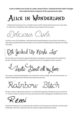 I went on dafont.com to look at a wider variety of fonts. I selected the fonts which I thought
best suited the theme and genre of the song and music video.

I really like this font because it has a ‘fairytale’ look to it, which matches the forest part of our music video.
It’s called ‘Alice in Wonderland’ which perfectly suits the mysterious forest location.

This font is more curly and delicate. I think that this font would look good as it suits all parts of the video, it
looks perfect and pretty like the forest location and it also looks like handwriting which represents her writing
in her diary.

This font looks very much like the typical handwriting of a teenage girl, it would represent the writing from
her diary. The hearts as the dots of the ‘i’s especially stand out as a teenage girl’s diary in particular.

This is quite an old fashioned looking font, but I think that it suits the ‘vintage’ look to the forest location. It is
another handwriting font which therefore also matches the diary part.

This font is similar to ‘Djb Jacked Up Kinda Luv’ as it looks like handwriting, and features hearts as the dots of
‘i’s. This font is clearer to read but is also very neat and precise which a teenage girl’s handwriting may not be.

I liked this font because it’s not necessarily neat, the letters aren’t joined up and it looks like it could be a girl’s
handwriting. I think that is would also match the mystical, vintage, fairytale forest location.

 