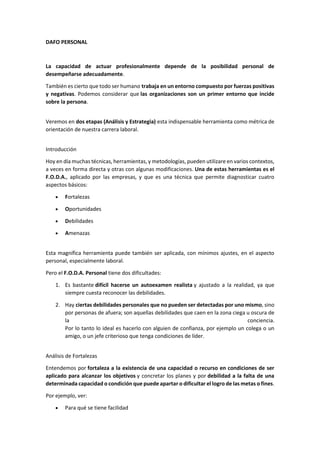 DAFO PERSONAL
La capacidad de actuar profesionalmente depende de la posibilidad personal de
desempeñarse adecuadamente.
También es cierto que todo ser humano trabaja en un entorno compuesto por fuerzas positivas
y negativas. Podemos considerar que las organizaciones son un primer entorno que incide
sobre la persona.
Veremos en dos etapas (Análisis y Estrategia) esta indispensable herramienta como métrica de
orientación de nuestra carrera laboral.
Introducción
Hoy en día muchas técnicas, herramientas, y metodologías, pueden utilizare en varios contextos,
a veces en forma directa y otras con algunas modificaciones. Una de estas herramientas es el
F.O.D.A., aplicado por las empresas, y que es una técnica que permite diagnosticar cuatro
aspectos básicos:
• Fortalezas
• Oportunidades
• Debilidades
• Amenazas
Esta magnífica herramienta puede también ser aplicada, con mínimos ajustes, en el aspecto
personal, especialmente laboral.
Pero el F.O.D.A. Personal tiene dos dificultades:
1. Es bastante difícil hacerse un autoexamen realista y ajustado a la realidad, ya que
siempre cuesta reconocer las debilidades.
2. Hay ciertas debilidades personales que no pueden ser detectadas por uno mismo, sino
por personas de afuera; son aquellas debilidades que caen en la zona ciega u oscura de
la conciencia.
Por lo tanto lo ideal es hacerlo con alguien de confianza, por ejemplo un colega o un
amigo, o un jefe criterioso que tenga condiciones de líder.
Análisis de Fortalezas
Entendemos por fortaleza a la existencia de una capacidad o recurso en condiciones de ser
aplicado para alcanzar los objetivos y concretar los planes y por debilidad a la falta de una
determinada capacidad o condición que puede apartar o dificultar el logro de las metas o fines.
Por ejemplo, ver:
• Para qué se tiene facilidad
 