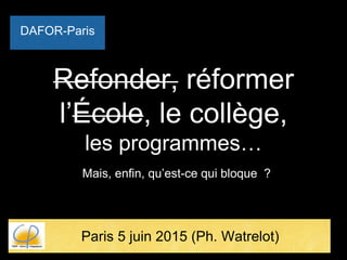 Refonder, réformer
l’École, le collège,
les programmes…
Mais, enfin, qu’est-ce qui bloque ?
Paris 5 juin 2015 (Ph. Watrelot)
DAFOR-Paris
 