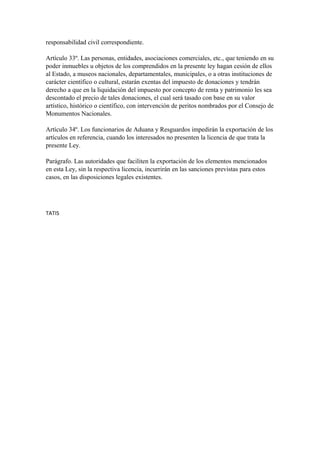 responsabilidad civil correspondiente. 
Artículo 33º. Las personas, entidades, asociaciones comerciales, etc., que teniendo en su 
poder inmuebles u objetos de los comprendidos en la presente ley hagan cesión de ellos 
al Estado, a museos nacionales, departamentales, municipales, o a otras instituciones de 
carácter científico o cultural, estarán exentas del impuesto de donaciones y tendrán 
derecho a que en la liquidación del impuesto por concepto de renta y patrimonio les sea 
descontado el precio de tales donaciones, el cual será tasado con base en su valor 
artístico, histórico o científico, con intervención de peritos nombrados por el Consejo de 
Monumentos Nacionales. 
Artículo 34º. Los funcionarios de Aduana y Resguardos impedirán la exportación de los 
artículos en referencia, cuando los interesados no presenten la licencia de que trata la 
presente Ley. 
Parágrafo. Las autoridades que faciliten la exportación de los elementos mencionados 
en esta Ley, sin la respectiva licencia, incurrirán en las sanciones previstas para estos 
casos, en las disposiciones legales existentes. 
TATIS 
