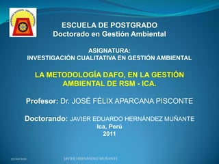 ESCUELA DE POSTGRADO
                    Doctorado en Gestión Ambiental

                              ASIGNATURA:
             INVESTIGACIÓN CUALITATIVA EN GESTIÓN AMBIENTAL

               LA METODOLOGÍA DAFO, EN LA GESTIÓN
                     AMBIENTAL DE RSM - ICA.

         Profesor: Dr. JOSÉ FÉLIX APARCANA PISCONTE

        Doctorando: JAVIER EDUARDO HERNÁNDEZ MUÑANTE
                                     Ica, Perú
                                       2011


27/10/2011             JAVIER HERNÁNDEZ MUÑANTE
 