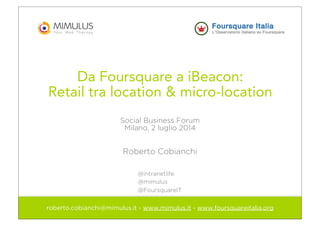 Da Foursquare a iBeacon:
Retail tra location & micro-location
Social Business Forum
Milano, 2 luglio 2014
Roberto Cobianchi
roberto.cobianchi@mimulus.it - www.mimulus.it - www.foursquareitalia.org
@intranetlife
@mimulus
@FoursquareIT
 