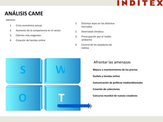 Crisis económica actual. Aumento de la competencia en el sector Clientes más exigentes Creación de tiendas online Distintas leyes en los distintos mercados Diversidad climática Preocupación por el medio ambiente Control de los ojeadores de Inditex Afrontar las amenazas Mejora o mantenimiento de los precios  Outlets y tiendas online Comunicación de políticas mediombientales Creación de colecciones Concurso mundial de nuevos creadores ANÁLISIS CAME AMENAZAS O T W S 