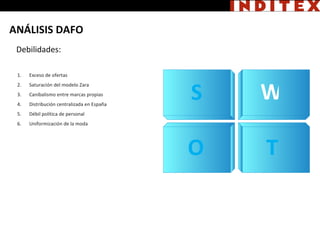 S W Debilidades: O T Exceso de ofertas Saturación del modelo Zara Canibalismo entre marcas propias Distribución centralizada en España Débil política de personal Uniformización de la moda ANÁLISIS DAFO 