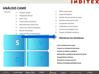 S W O T Crear tendencias de moda Innovar en sistemas de procesos Invertir en diseño y estilismo Renovación conceptual del punto de venta Escaparatismo virtuoso Entrada en nuevos sectores Políticas de Responsabilidad Social Mantener las fortalezas Oferta segmentada Grupo homogéneo Tiendas más que puntos de venta Cómodo sistema post-venta Escaparates atractivos Publicidad no convencional Uso de las tecnologías (Tics) Respeto del Medio ambiente Calidad y diseño Integración vertical Just in time Fuerte sistema financiero Minicolecciones todo el año Cultura de compra instantánea Marcas reconocidas Fuerte presencia internacional ANÁLISIS CAME FORTALEZAS 