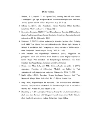 Daftar Pustaka
1. Marliana, S. D., Suryanti, V. and Suyono (2005) ‘Skrining Fitokimia dan Analisis
Kromatografi Lapis Tipis Komponen Kimia Buah Labu Siam ( Sechium edule Jacq
. Swartz .) dalam Ekstrak Etanol’, Biofarmasi, 3(1), pp. 26–31.
2. Ridwan, E., (2013). Etika Pemanfaatan Hewan Percobaan Dalam Penelitian
Kesehatan. J Indon Med Assoc., 63(3), pp. 112-6.
3. Kementrian Kesehatan RI (2018) ‘Hasil Utama Laporan Riskesdas 2018’, Jakarta:
Badan Penelitian dan Pengembangan Kesehatan Departemen Kesehatan Republik
Indonesia, p. 22. doi: 1 Desember 2013.
4. Listianasari Y. 2017. Efektivitas pemberian jus labu siam (sechium edule) Terhadap
Profil Lipid Tikus (Rattur Norvegicus) Hiperlipidemia. Dikutip dari : Neeraja K,
Debnath R, and Firdous SM. Cardioprotecive activity of fruits of Sechium edule J
of the Bangladesh Pharmacological Society. 2015;10:125-30
5. Pusat Penelitian dan Pengembangan Perternakan. (2016). Penggunaan dan
penanganan hewan coba rodensia dalam penelitian sesuai dengan kesejahteraan
hewan. Bogor: Pusat Penelitian dan Pengembangan Perternakan oleh Badan
Penelitian dan Pengembangan Pertanian Kementrian Pertanian.
6. Dinara, J.M., Marc, F.R., Jane, M.B., Joa˜o, A.P.A.H., & Jenifer, S. (2007).
Antioxidant Properties of β-Carboline Alkaloids are Related to Their
Antimutagenic and Antigenotoxic Activities. Mutagenesis, 22(4), 293-302.
7. Budhi, Akbar., (2010). Tumbuhan Dengan Kandungan Senyawa Aktif Yang
Berpotensi Sebagai Bahan Antifertilasi. Ed 1-7. Jakarta: Adabia Press.
8. Betty Lukiati, Nugrahaningsih, Siti Nur Arifah. “The Role of Sechium edule Fruits
Ethanolic Extract in Insulin Production and Malondialdehyde Level in Stz-Induced
Diabetic Rat”. Volume 04, Issue 01 (2019): 11 — 17
9. Mukminin, L. H. 2016. Identifikasi Senyawa Bioaktif dan Uji Antioksidan Perasan
Buah Labu Siam (Sechium edule (Jacq.) Sw.) untuk Terapi Mencit Balb/c Diabetes
Hasil Induksi Streptozotocin. Malang: Universitas Negeri Malang.
 