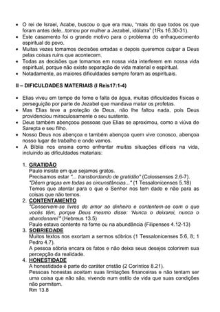 O rei de Israel, Acabe, buscou o que era mau, “mais do que todos os que
  foram antes dele...tomou por mulher a Jezabel, idólatra” (1Rs 16.30-31).
  Este casamento foi o grande motivo para o problema do enfraquecimento
  espiritual do povo.
  Muitas vezes tomamos decisões erradas e depois queremos culpar a Deus
  pelas coisas ruins que acontecem.
  Todas as decisões que tomamos em nossa vida interferem em nossa vida
  espiritual, porque não existe separação de vida material e espiritual.
  Notadamente, as maiores dificuldades sempre foram as espirituais.

II – DIFICULDADES MATERIAIS (I Reis17:1-4)

  Elias viveu em tempo de fome e falta de água, muitas dificuldades físicas e
  perseguição por parte de Jezabel que mandava matar os profetas.
  Mas Elias teve a proteção de Deus, não lhe faltou nada, pois Deus
  providenciou miraculosamente o seu sustento.
  Deus também abençoou pessoas que Elias se aproximou, como a viúva de
  Sarepta e seu filho.
  Nosso Deus nos abençoa e também abençoa quem vive conosco, abençoa
  nosso lugar de trabalho e onde vamos.
   A Bíblia nos ensina como enfrentar muitas situações difíceis na vida,
  incluindo as dificuldades materiais:

  1. GRATIDÃO
     Paulo insiste em que sejamos gratos.
     Precisamos estar "... transbordando de gratidão" (Colossenses 2.6-7).
     "Dêem graças em todas as circunstâncias..." (1 Tessalonicenses 5.18)
     Temos que atentar para o que o Senhor nos tem dado e não para as
     coisas que não temos.
  2. CONTENTAMENTO
     "Conservem-se livres do amor ao dinheiro e contentem-se com o que
     vocês têm, porque Deus mesmo disse: ‘Nunca o deixarei, nunca o
     abandonarei’" (Hebreus 13.5)
     Paulo estava contente na fome ou na abundância (Filipenses 4.12-13)
  3. SOBRIEDADE
     Muitos textos nos exortam a sermos sóbrios (1 Tessalonicenses 5:6, 8; 1
     Pedro 4.7).
     A pessoa sóbria encara os fatos e não deixa seus desejos colorirem sua
     percepção da realidade.
  4. HONESTIDADE
     A honestidade é parte do caráter cristão (2 Coríntios 8.21).
     Pessoas honestas aceitam suas limitações financeiras e não tentam ser
     uma coisa que não são, vivendo num estilo de vida que suas condições
     não permitem.
     Rm 13.8
 