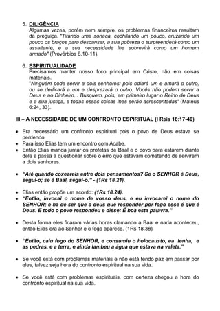 5. DILIGÊNCIA
     Algumas vezes, porém nem sempre, os problemas financeiros resultam
     da preguiça. "Tirando uma soneca, cochilando um pouco, cruzando um
     pouco os braços para descansar, a sua pobreza o surpreenderá como um
     assaltante, e a sua necessidade lhe sobrevirá como um homem
     armado" (Provérbios 6.10-11).

  6. ESPIRITUALIDADE
     Precisamos manter nosso foco principal em Cristo, não em coisas
     materiais.
     "Ninguém pode servir a dois senhores: pois odiará um e amará o outro,
     ou se dedicará a um e desprezará o outro. Vocês não podem servir a
     Deus e ao Dinheiro... Busquem, pois, em primeiro lugar o Reino de Deus
     e a sua justiça, e todas essas coisas lhes serão acrescentadas" (Mateus
     6:24, 33).

III – A NECESSIDADE DE UM CONFRONTO ESPIRITUAL (I Reis 18:17-40)

  Era necessário um confronto espiritual pois o povo de Deus estava se
  perdendo.
  Para isso Elias tem um encontro com Acabe.
  Então Elias manda juntar os profetas de Baal e o povo para estarem diante
  dele e passa a questionar sobre o erro que estavam cometendo de servirem
  a dois senhores.

  “Até quando coxeareis entre dois pensamentos? Se o SENHOR é Deus,
  segui-o; se é Baal, segui-o.” - (1Rs 18.21).

  Elias então propõe um acordo: (1Rs 18.24).
  “Então, invocai o nome de vosso deus, e eu invocarei o nome do
  SENHOR; e há de ser que o deus que responder por fogo esse é que é
  Deus. E todo o povo respondeu e disse: É boa esta palavra.”

  Desta forma eles ficaram várias horas clamando a Baal e nada aconteceu,
  então Elias ora ao Senhor e o fogo aparece. (1Rs 18.38)

  “Então, caiu fogo do SENHOR, e consumiu o holocausto, ea lenha, e
  as pedras, e a terra, e ainda lambeu a água que estava na valeta.”

  Se você está com problemas materiais e não está tendo paz em passar por
  eles, talvez seja hora do confronto espiritual na sua vida.

  Se você está com problemas espirituais, com certeza chegou a hora do
  confronto espiritual na sua vida.
 