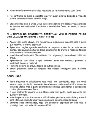 Não se conforme com uma vida medíocre de relacionamento com Deus.

 No confronto de Elias a questão era ver quem estava dirigindo a vida do
 povo e quem realmente deveria dirigir.

 Elias mostrou que o único Deus que corresponde em nossas vidas a todas
 as nossas necessidades é o único e verdadeiro Deus de Israel, o nosso
 Deus.

IV – DEPOIS DO CONFRONTO ESPIRITUAL VEM O PEDIDO PELAS
DIFICULDADES MATERIAIS (I Reis 18.41-46)

 Agora Elias pede chuva, ora buscando o suprimento material para o povo
 que recebeu o ensino espiritual.
 Após sua oração aguarda confiante a resposta e depois de sete vezes
 mandar seu ajudante olhar se tinha algum sinal de chuva, a resposta foi que
 uma pequena nuvem aparecera.
 Isso foi o suficiente para Elias afirmar com segurança que a chuva cairia em
 breve.
 Aprendemos com Elias o que também Jesus nos ensinou: primeiro o
 espiritual, depois o material.
 Primeiro o Reino de Deus, depois as outras coisas.
 Então, podemos partir da fraqueza das nossas limitações para a vitória
 plena.

CONCLUSÃO

 Toda fraqueza e dificuldades que você tem conhecido, seja em você
 mesmo, seja mediante circunstâncias adversas, podem se transformar numa
 fonte de vitória, mas a partir do momento em que você tomar a decisão de
 confiar plenamente em Deus.
 O que realmente importa é que Deus está bem perto, muito presente em
 qualquer situação.
 Não despreze suas fraquezas e dificuldades, pois é a partir dela que você
 será vitorioso, vivendo uma vida de completa dependência de Deus.
 Enfrente suas dificuldades, faça um confronto espiritual em sua vida e
 prossiga para uma vida vitoriosa em Cristo.
 