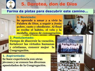 5. Dorotea, don de Dios Farina da pistas para descubrir este camino... 1.  Aspirantado: Se  hace experiencia con otras jóvenes  y se conoce los diversos apostolados de la Congregación. 2.  Postulantado: T iempo de discernir  la  vocación, fortalecer  las  virtudes humanas y cristianas, conocer  mejor  la Congregación . 3.  Noviciado:  Se aprende  a amar y  a  vivir la Palabra de Dios, a seguir a Jesús pobre, casto y obediente. Al final  se r ecib e  el hábito, el velo y la medalla, signos de consagración . 