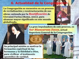 La gran impulsadora de este proceso, es  Sor Biancarosa Zocca , actual Superiora General de la Congregación.  Su principal misión es motivar la formación espiritual de las hermanas y la fidelidad a Dios, para  vivificar  el testimonio apostólico  de caridad. 6.  Actualidad de la  C ongregación L a Congregación se encuentra en un proceso de revitalización y reestructuración de sus obras ; animada por la  Beatificación  de Giovanni Farina (Roma, 2001), para   alcanzar  mayor significado en  este  mundo  globalizado.  