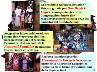 Acoge a lo s laicos colaboradores  como  don y proyecto de Dios, para la extensión del carisma . P romueve  el desarrollo de  la  Pastoral Familiar  de nuestras Instituciones educativas. La  P rovincia  R eligiosa  E cua dor  –  México ,  guiada por  Sor Beatriz López ,  como parte viva de la Congregación ,   busca dar  respuestas concretas  en la Fe,  a las llamadas del mundo de hoy. Recibe  a los miembros  d el  Movimiento Eucarístico , como parte  de  la Adoración  Eucarística Perpetua en el Ecuador  ( Comunidad de la Repara ción)  