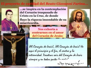 El proyecto de caridad del  Beato Giovanni  F arina ... N os exhorta a centrarnos en el amor de l Corazón de  Jesú s: ¡Al Corazón de Jesús!, ¡Al Corazón de Jesús! He aquí el principio y el fin, el centro y la extremidad. Vosotras sois del Corazón de Jesús siempre y en todas partes lo seréis”. fluye la riqueza insondable de  su  misericordia . ... se inspira en la contemplación del Corazón traspasado de Cristo en la Cruz ,  de donde  