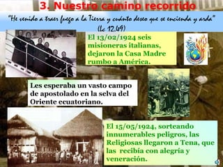 3.  Nuestro camino recorrido “ He venido a traer fuego a la Tierra y cuánto dese o  que se encienda y arda ” (Lc 12,49) El 13 /02/ 1924  seis misioneras italianas,  dejaron la Casa  Madre  rumbo a América . L es esperaba un vasto campo de apostolado en la selva  d el Oriente ecuatoriano.  E l 15 /05/1 924 , s orteando innumerables peligros, las Religiosas  llegaron a  Tena , que las  recibía con alegría y veneración .  