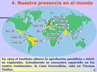 4.  Nuestra presencia en el mundo En 1905 el Instituto obtuvo la aprobación pontificia e inició su expansión.   Actualmente se encuentra esparcid o  en los cuatro continentes, la Casa Generalicia, está en Vicenza (Italia) . 