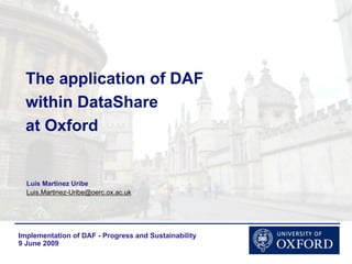The application of DAF
  within DataShare
  at Oxford


  Luis Martinez Uribe
  Luis.Martinez-Uribe@oerc.ox.ac.uk




Implementation of DAF - Progress and Sustainability
9 June 2009
 