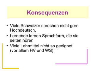 Konsequenzen Viele Schweizer sprechen nicht gern Hochdeutsch.  Lernende lernen Sprachform, die sie selten hören Viele Lehrmittel nicht so geeignet  (vor allem HV und WS) 