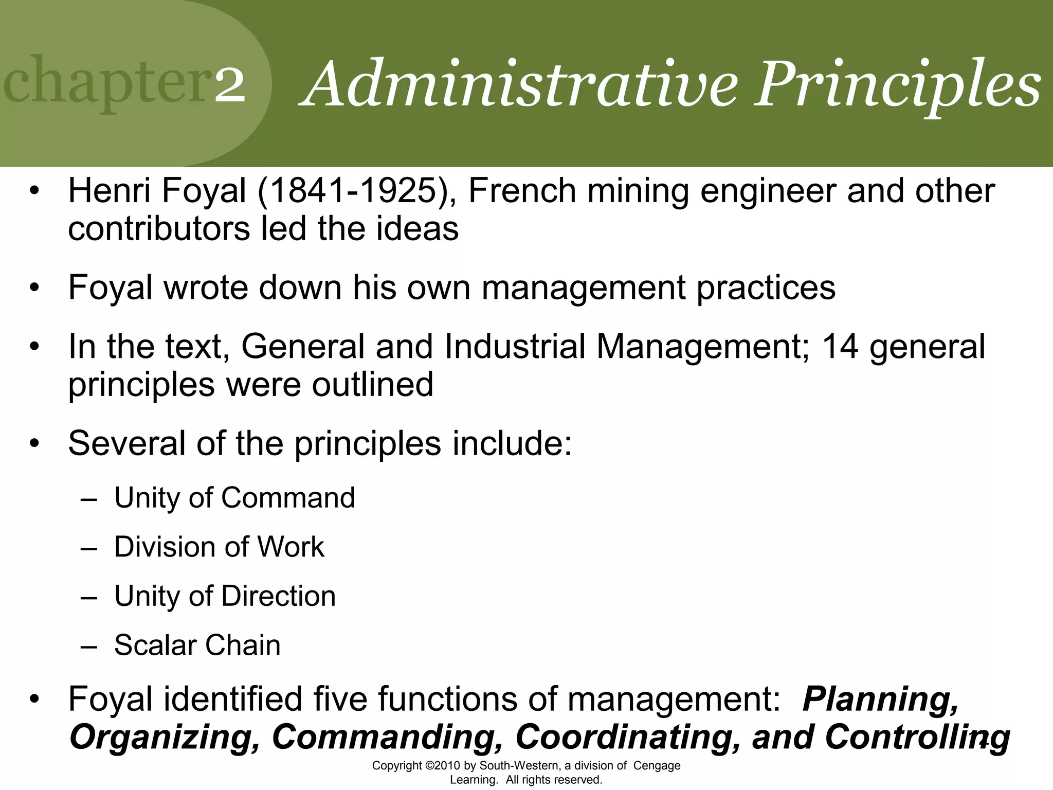 chapter2
Copyright ©2010 by South-Western, a division of Cengage
Learning. All rights reserved.
12
Administrative Principles
• Henri Foyal (1841-1925), French mining engineer and other
contributors led the ideas
• Foyal wrote down his own management practices
• In the text, General and Industrial Management; 14 general
principles were outlined
• Several of the principles include:
– Unity of Command
– Division of Work
– Unity of Direction
– Scalar Chain
• Foyal identified five functions of management: Planning,
Organizing, Commanding, Coordinating, and Controlling
 