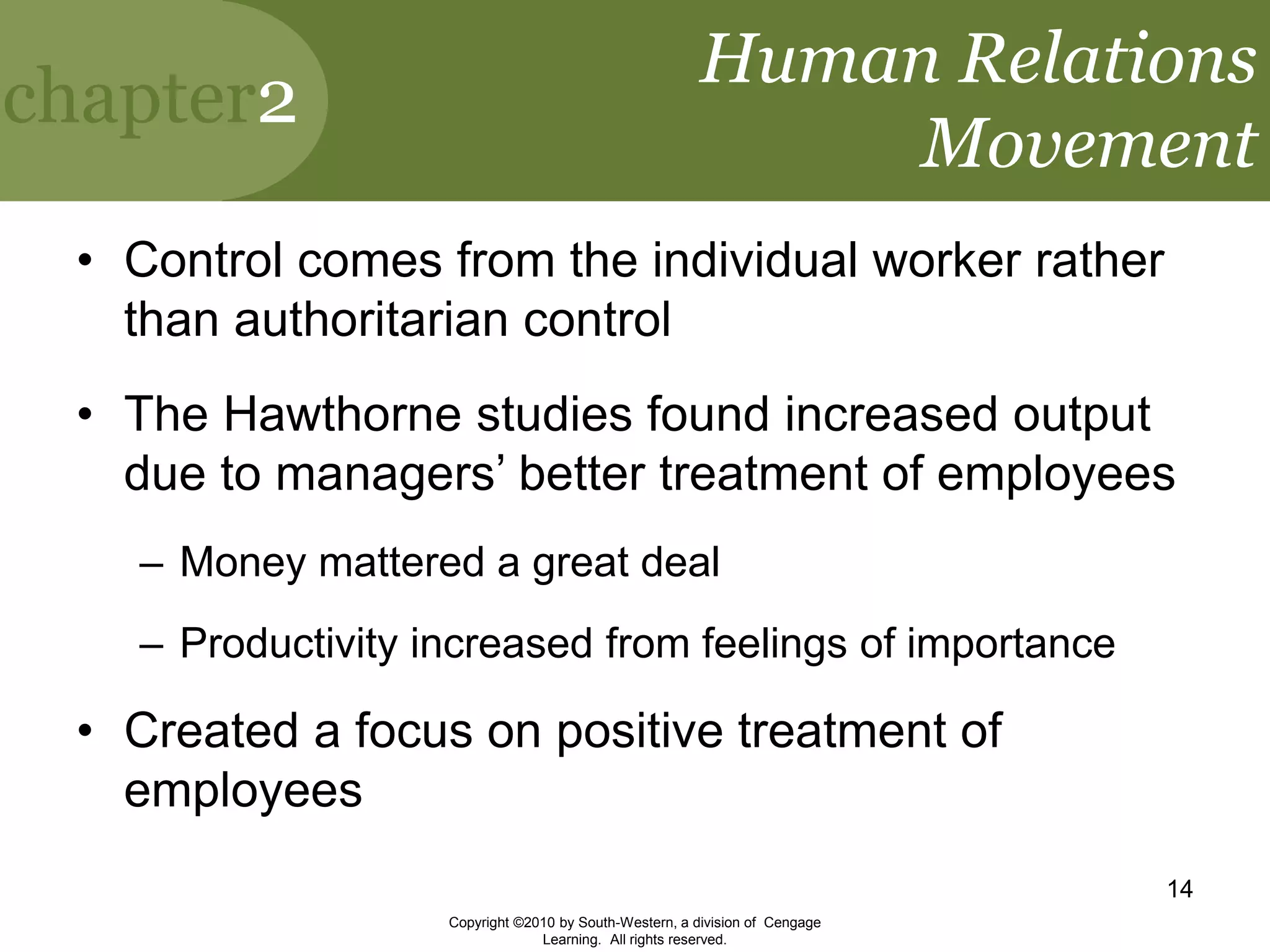 chapter2
Copyright ©2010 by South-Western, a division of Cengage
Learning. All rights reserved.
14
Human Relations
Movement
• Control comes from the individual worker rather
than authoritarian control
• The Hawthorne studies found increased output
due to managers’ better treatment of employees
– Money mattered a great deal
– Productivity increased from feelings of importance
• Created a focus on positive treatment of
employees
 