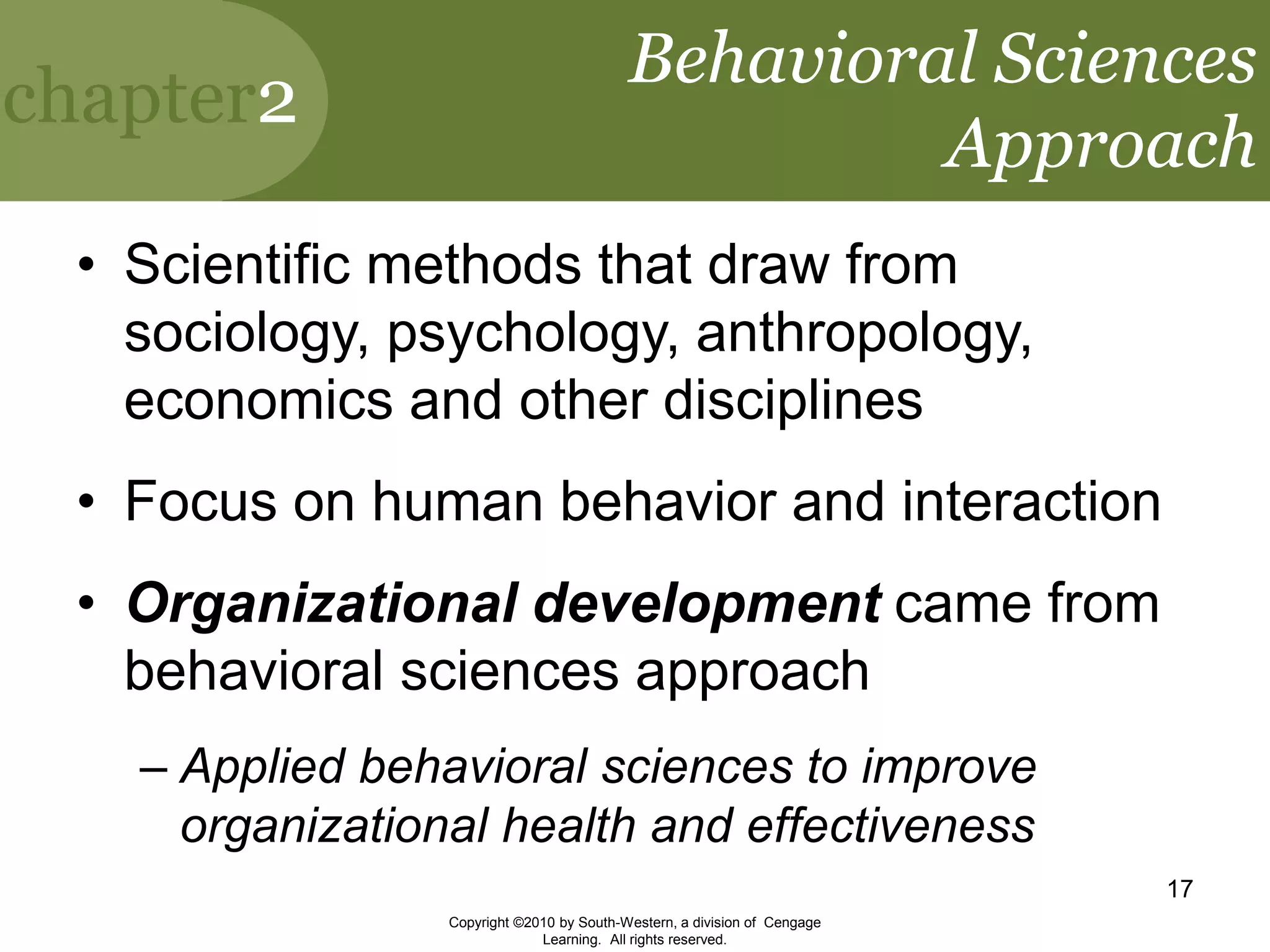 chapter2
Copyright ©2010 by South-Western, a division of Cengage
Learning. All rights reserved.
17
Behavioral Sciences
Approach
• Scientific methods that draw from
sociology, psychology, anthropology,
economics and other disciplines
• Focus on human behavior and interaction
• Organizational development came from
behavioral sciences approach
– Applied behavioral sciences to improve
organizational health and effectiveness
 