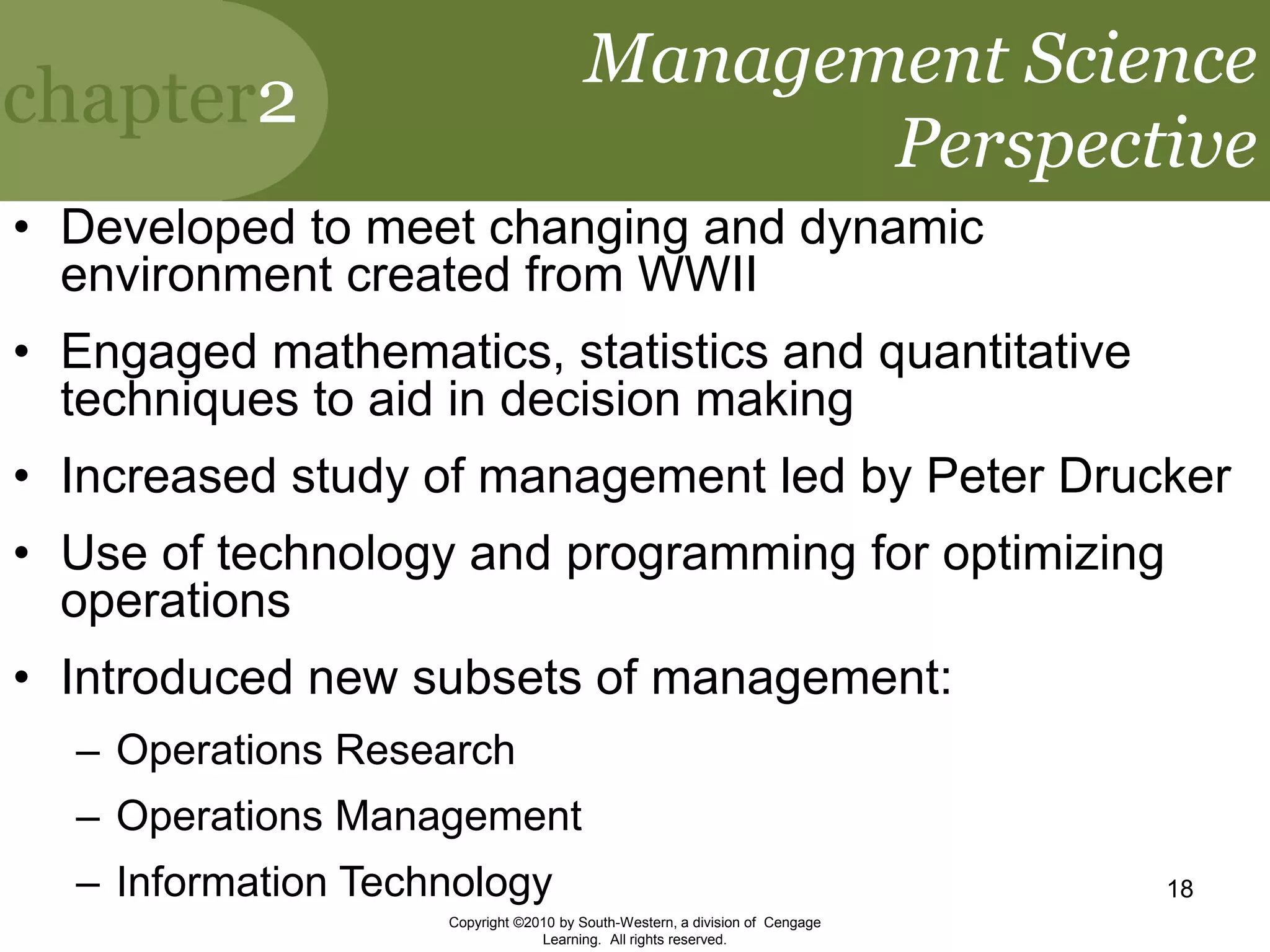 chapter2
Copyright ©2010 by South-Western, a division of Cengage
Learning. All rights reserved.
18
Management Science
Perspective
• Developed to meet changing and dynamic
environment created from WWII
• Engaged mathematics, statistics and quantitative
techniques to aid in decision making
• Increased study of management led by Peter Drucker
• Use of technology and programming for optimizing
operations
• Introduced new subsets of management:
– Operations Research
– Operations Management
– Information Technology
 