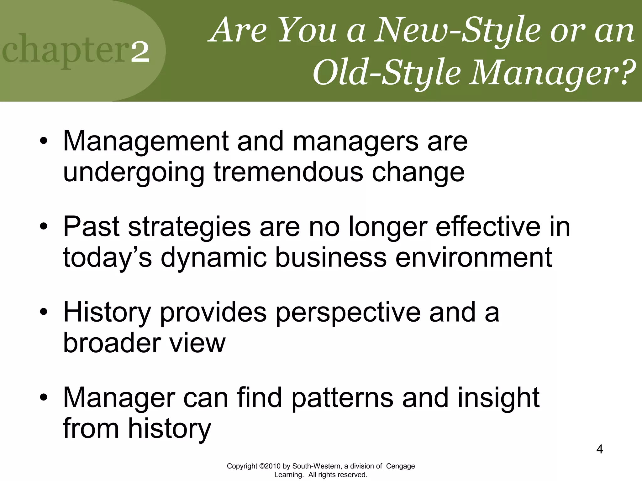 chapter2
Copyright ©2010 by South-Western, a division of Cengage
Learning. All rights reserved.
4
Are You a New-Style or an
Old-Style Manager?
• Management and managers are
undergoing tremendous change
• Past strategies are no longer effective in
today’s dynamic business environment
• History provides perspective and a
broader view
• Manager can find patterns and insight
from history
 