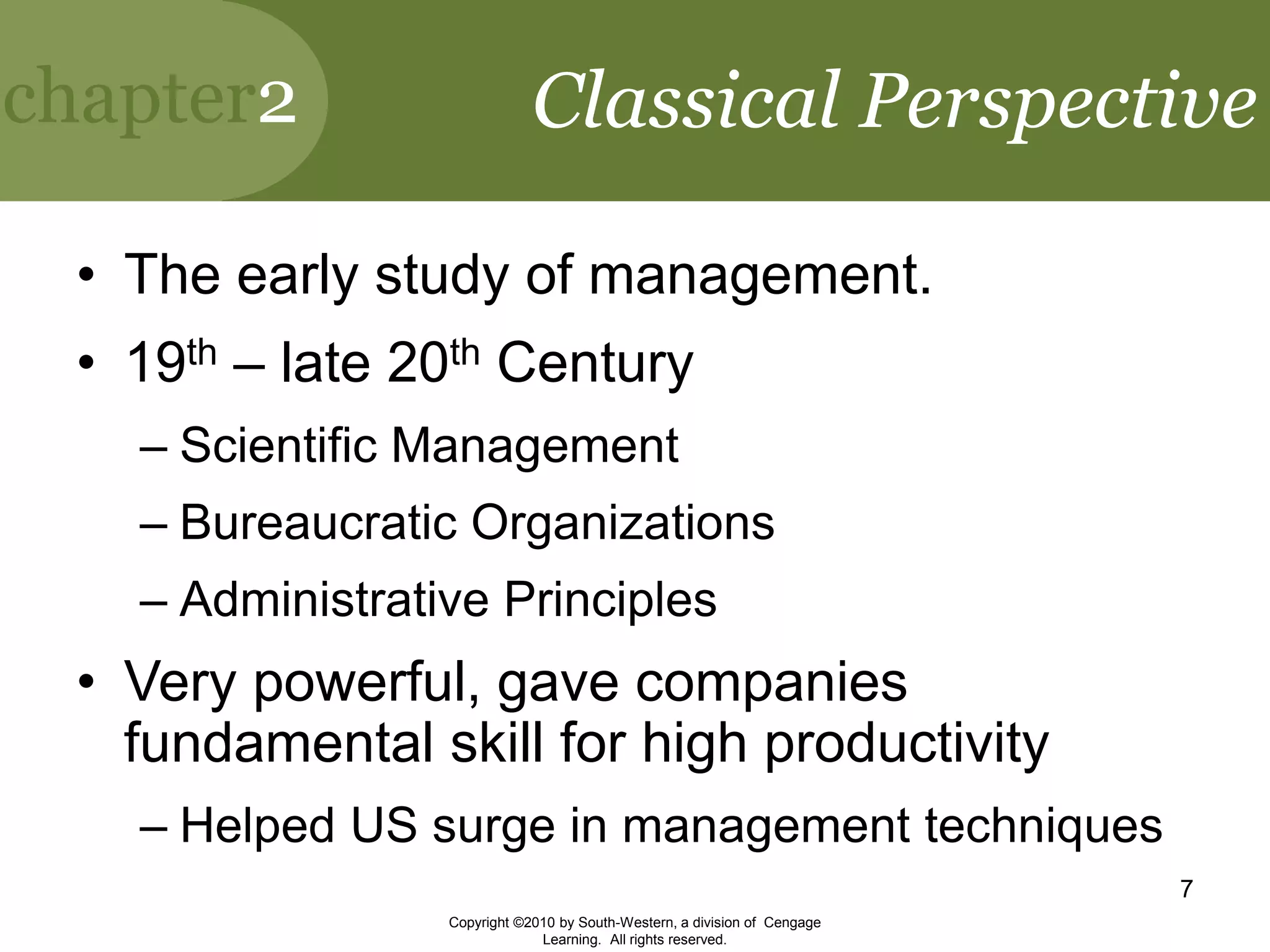 chapter2
Copyright ©2010 by South-Western, a division of Cengage
Learning. All rights reserved.
7
Classical Perspective
• The early study of management.
• 19th – late 20th Century
– Scientific Management
– Bureaucratic Organizations
– Administrative Principles
• Very powerful, gave companies
fundamental skill for high productivity
– Helped US surge in management techniques
 