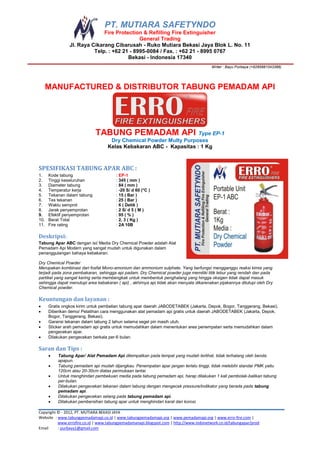 PT. MUTIARA SAFETYNDO
                              Fire Protection & Refilling Fire Extinguisher
                                             General Trading
                Jl. Raya Cikarang Cibarusah - Ruko Mutiara Bekasi Jaya Blok L. No. 11
                          Telp. : +62 21 - 8995-0084 / Fax. : +62 21 - 8995 0767
                                        Bekasi - Indonesia 17340
                                                                                        Writer : Bayu Purbaya (+6285881043388)




      MANUFACTURED & DISTRIBUTOR TABUNG PEMADAM API




                             TABUNG PEMADAM API                     Type EP-1
                                    Dry Chemical Powder Multy Purposes
                                   Kelas Kebakaran ABC - Kapasitas : 1 Kg



SPESIFIKASI TABUNG APAR ABC :
1.    Kode tabung                      : EP-1
2.    Tinggi keseluruhan               : 345 ( mm )
3.    Diameter tabung                  : 84 ( mm )
4.    Temperatur kerja                 : -20 S/ d 60 (°C )
5.    Tekanan dalam tabung             : 15 ( Bar )
6.    Tes tekanan                      : 25 ( Bar )
7.    Waktu semprot                    : 6 ( Detik )
8.    Jarak penyemprotan               : 2 S/ d 5 ( M )
9.    Efektif penyemprotan             : 95 ( % )
10.   Berat Total                      : 2, 3 ( Kg )
11.   Fire rating                      : 2A 10B

Deskripsi:
Tabung Apar ABC dengan isi/ Media Dry Chemical Powder adalah Alat
Pemadam Api Modern yang sangat mudah untuk digunakan dalam
penanggulangan bahaya kebakaran.

Dry Chemical Powder
Merupakan kombinasi dari fosfat Mono-amonium dan ammonium sulphate. Yang berfungsi mengganggu reaksi kimia yang
terjadi pada zona pembakaran, sehingga api padam. Dry Chemical powder juga memiliki titik lebur yang rendah dan pada
partikel yang sangat kering serta membengkak untuk membentuk penghalang yang hingga oksigen tidak dapat masuk
sehingga dapat menutupi area kebakaran ( api) , akhirnya api tidak akan menyala dikarenakan pijakannya ditutupi oleh Dry
Chemical powder.

Keuntungan dan layanan :
     Gratis ongkos kirim untuk pembelian tabung apar daerah JABODETABEK (Jakarta, Depok, Bogor, Tanggerang, Bekasi).
     Diberikan demo/ Pelatihan cara menggunakan alat pemadam api gratis untuk daerah JABODETABEK (Jakarta, Depok,
      Bogor, Tanggerang, Bekasi).
     Garansi tekanan dalam tabung 2 tahun selama segel pin masih utuh.
     Sticker arah pemadam api gratis untuk memudahkan dalam menentukan area penempatan serta memudahkan dalam
      pengecekan apar.
     Dilakukan pengecekan berkala per-6 bulan.

Saran dan Tips :
         Tabung Apar/ Alat Pemadam Api ditempatkan pada tempat yang mudah terlihat, tidak terhalang oleh benda
          apapun.
         Tabung pemadam api mudah dijangkau. Penempatan apar jangan terlalu tinggi, tidak melebihi standar PMK yaitu
          120cm atau 20-30cm diatas permukaan lantai.
         Untuk menghindari pembekuan media pada tabung pemadam api, harap dilakukan 1 kali pembolak-balikan tabung
          per-bulan.
         Dilakukan pengecekan tekanan dalam tabung dengan mengecek pressure/indikator yang berada pada tabung
          pemadam api.
         Dilakukan pengecekan selang pada tabung pemadam api.
         Dilakukan pembersihan tabung apar untuk menghindari karat dan korosi.

Copyright © - 2012, PT. MUTIARA BEKASI JAYA
Website : www.tabungpemadamapi.co.id | www.tabungpemadamapi.org | www.pemadamapi.org | www.erro-fire.com |
          www.errofire.co.id | www.tabungpemadamanapi.blogspot.com | http://www.indonetwork.co.id/tabungapar/prod
Email     : purbaya1@gmail.com
 