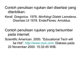 Contoh penulisan rujukan dari disertasi yang
diterbitkan:
Keraf, Gregorius. 1978. Morfologi Dialek Lamalena.
Disertasi UI 1978. Ende/Flores: Arnoldus.
Contoh penulisan rujukan yang bersumber
pada internet:
Scientific American. 2000. “Educational Tech will
be Hot”. http://www.civic.com. Diakses pada
20 November 2000. 15:32:45 WIB.
 