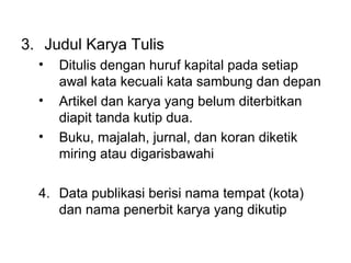 3. Judul Karya Tulis
• Ditulis dengan huruf kapital pada setiap
awal kata kecuali kata sambung dan depan
• Artikel dan karya yang belum diterbitkan
diapit tanda kutip dua.
• Buku, majalah, jurnal, dan koran diketik
miring atau digarisbawahi
4. Data publikasi berisi nama tempat (kota)
dan nama penerbit karya yang dikutip
 